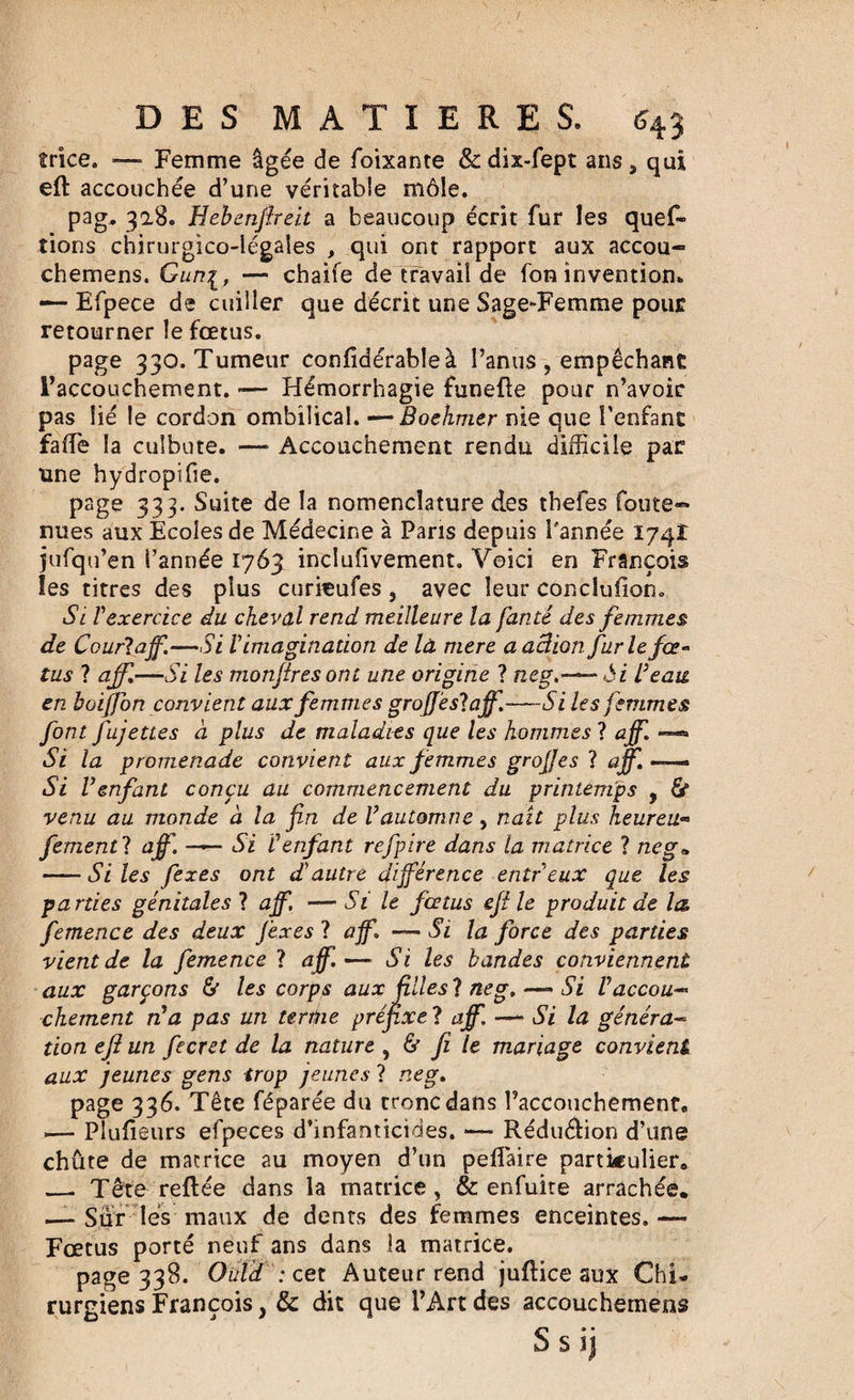 trice. — Femme âgée de foixante &amp;dix-fept ans, qui efi accouchée d’une véritable môle. pag. 328. Hebenfireit a beaucoup écrit fur les ques¬ tions chirurgico-légales , qui ont rapport aux accou- chemens. Gun[, — chaife de travail de fon invention. — Efpece de cuiller que décrit une Sage-Femme pour retourner le fœtus. page 330. Tumeur confidérableà l’anus , empêchant l’accouchement. -— Hémorrhagie funeüe pour n’avoir pas lié le cordon ombilical. —Boehmer nie que l’enfant fade la culbute. —■ Accouchement rendu difficile par une hydropifie. page 333. Suite de la nomenclature des thefes fou te¬ nues aux Ecoles de Médecine à Paris depuis Pannée 174Î jufqu’en l’année 1763 inclusivement. Voici en François les titres des plus curieufes, avec leur conclufion. Si Vexercice du cheval rend meilleure la fanté des femmes de Court ajf.—Si l'imagination de là mere a action furie fcc* tus 1 aff.—Si les monfires ont une origine ? ne g.— ôi Veau en boiffon convient aux femmes grojfestajf.—Si les femmes font fujettes à plus de maladies que les hommes ? ajf. —« Si la promenade convient aux femmes grojjes ? ajf. —— Si Venfant conçu au commencement du printemps , &amp; venu au monde à la fin de Vautomne, naît plus heureu- fementt ajf. —— Si C enfant refpire dans la matrice ? ne g* -Si les fiexes ont d'autre différence entreux que les parties génitales ? ajf, —Si le foetus efi le produit de la femence des deux fiexes ? aff. — Si la force des parties vient de la femence ? ajf.— Si les bandes conviennent aux garçons &amp; les corps aux filles ? ne g. —- Si Vaccou- chement n'a pas un tertine préfixe ? ajf, —- Si la généra« tion efi un fecret de la nature , &amp; fi le mariage convient aux jeunes gens trop jeunes ? neg. page 336. Tête féparée du tronc dans Paccouchement. .— Plufieurs efpeces d’infanticides. — Réduction d’une chûte de matrice au moyen d’un peffaire particulier. _. Tête refiée dans la matrice, &amp; enfuite arrachée. — Sûr lés maux de dents des femmes enceintes. —• Fœtus porté neuf ans dans la matrice. page 338. Ouïd : cet Auteur rend juflice aux Chi¬ rurgiens François, &amp; dit que l’Art des accouchemens Ssij