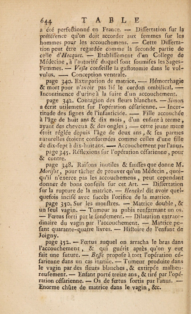 a été perfeélionné en France. — Differtation fur la préférence qu’on doit accorder aux femmes fur les hommes pour les accouchemens. — Cette Differta- tion peut être regardée comme la fécondé partie de celle d'Hccquet. — Etabliffement d’un Coliege de Médecine , à l’autorité duquel font foumifes les Sages- Femmes. *— Vefle confeille la gaflotomie dans le vol- vuîus. -—. Conception ventrale. page 340. Extirpation de matrice.-Hémorrhagie 8c mort pour n’avoir pas lie le cordon ombilical. —■ Incontinence d’urine à la fuite d’un accouchement. page 342. Contagion des fleurs blanches. — Simon. a écrit utilement fur l’opération céfarienne. — Incer¬ titude des lignes de l’infanticide. —— Fille accouchée à l’âge de huit ans &amp; dix mois , d’un enfanta terme, ayant des cheveux &amp; des ongles 5 — cette jeune mere étoit réglée depuis l’âge de deux ans, &amp; fes parties naturelles étoient conformées comme celles d’une hile de dix-fepc à dix-huitans. —- Accouchement par l’anus. page 345. Réflexions fur l’opération céfarienne , pour 8c contre. page 348. Raifons inutiles &amp; fauffes que donne M„ Morifot, pour tâcher de prouver qu’un Médecin , quoi¬ qu’il n’exerce pas les accouchemens , peut cependant donner de bons confeils fur cet Art. -— Biffertation fur la rupture de la matrice. — Henckel dit avoir quel¬ quefois incifé avec fuccès l’orifice de la matrice. page 350. Sur les monftres. —» Matrice double, &amp; un feul vagin. — Tumeur au pubis renfermant un os. —* Fœtus forti par le fondement. — Dilatation extraor¬ dinaire du vagin par raccouchement. — Matrice pe~ fant quarante-quatre livres. — Hiftoire de i’enfant de Joigny. page 35a. —Fœtus auquel on arracha îe bras dans l’accouchement , &amp;c qui guérit après qu’on y eut fait une future. — Bejjb propofe à tort l’opération cé¬ farienne dans un cas inutile. — Tumeur produite dans le vagin par des fleurs blanches , &amp; extirpée malheu- reufement. — Enfant porté treize ans, &amp; tiré par l’opé¬ ration céfarienne. — Os de fœtus fortis par l’anus. — Enorme chute de matrice dans le vagin, &amp;c.