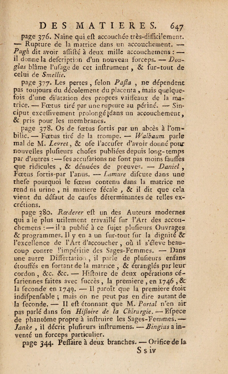 page 376. Naine qui eft accouchée très-difficilement. — Rupture de la matrice dans un accouchement. — Pugh dit avoir affifté à deux mille accouchemens : — il donne la defcription d’un nouveau forceps. — jDç&gt;u- glas blâme Fufage de cet inftrument , &amp; fur-tout de celui de Smellie. page 377. Les pertes, félon PaJIa , ne dépendent pas toujours du décolement du placenta , mais quelque fois d’une dilatation des propres vaidèaux de la ma¬ trice. — Fœtus tiré par une rupture au périné. — $in~ ciput exceffivement prolongéjdans un accouchement, &amp; pris pour les membranes. page 378. Os de fœtus fortis par un abcès à l’om¬ bilic.— Fœtus tiré de la trompe.— Walbaum parle mal de M. Levret, &amp; ofe l’accufer d’avoir donné pour nouvelles pluHeurs chofes publiées depuis long-temps par d’autres : — fes accusations ne font pas moins faillies que ridicules , &amp; dénuées de preuves. -— Daniel , Fœtus fortis'par l’anus. — Lamtire difcute dans une thefe pourquoi le fœtus contenu dans la matrice ne rend ni urine , ni matière fécale , &amp; il dit que cela vient du défaut de caufes déterminantes de telles ex¬ crétions. page 380. Rœderer eft un des Auteurs modernes qui a le plus utilement travaillé fur l’Art des accou¬ chemens :— il'a publié à ce fujet pîufieurs Ouvrages &amp; programmes. Il y en a un fur-tout fur la dignité &amp;T l’excellence de l’Art d’accoucher , ou il s’élève beau¬ coup contre l’impéritie des Sages-Femmes. — Dans une autre Differtation , il parie de pîufieurs enfans étouffés en fortantdela matrice, &amp; étranglés par leur cordon , &amp;c. &amp;c. — Hiftoire de deux opérations cé- fariennes faites avec fuccès , la première , en 1746 , &amp; la fécondé en 1749. — Il paroît que la première étoit indifpenfable ; mais on ne peut pas en dire autant de îa fécondé. — Il eft étonnant que M. Portai n’en air pas parlé dans fon Hifloire de la Chirurgie. ■—Efpece de phantôme propre à inftruire les Sages-Femmes.—» Janke , il décrit pîufieurs inftrumens.—Mingias a in¬ venté un forceps particulier. page 344. Peffaire à deux branches. — Orifice de la S s iv 1