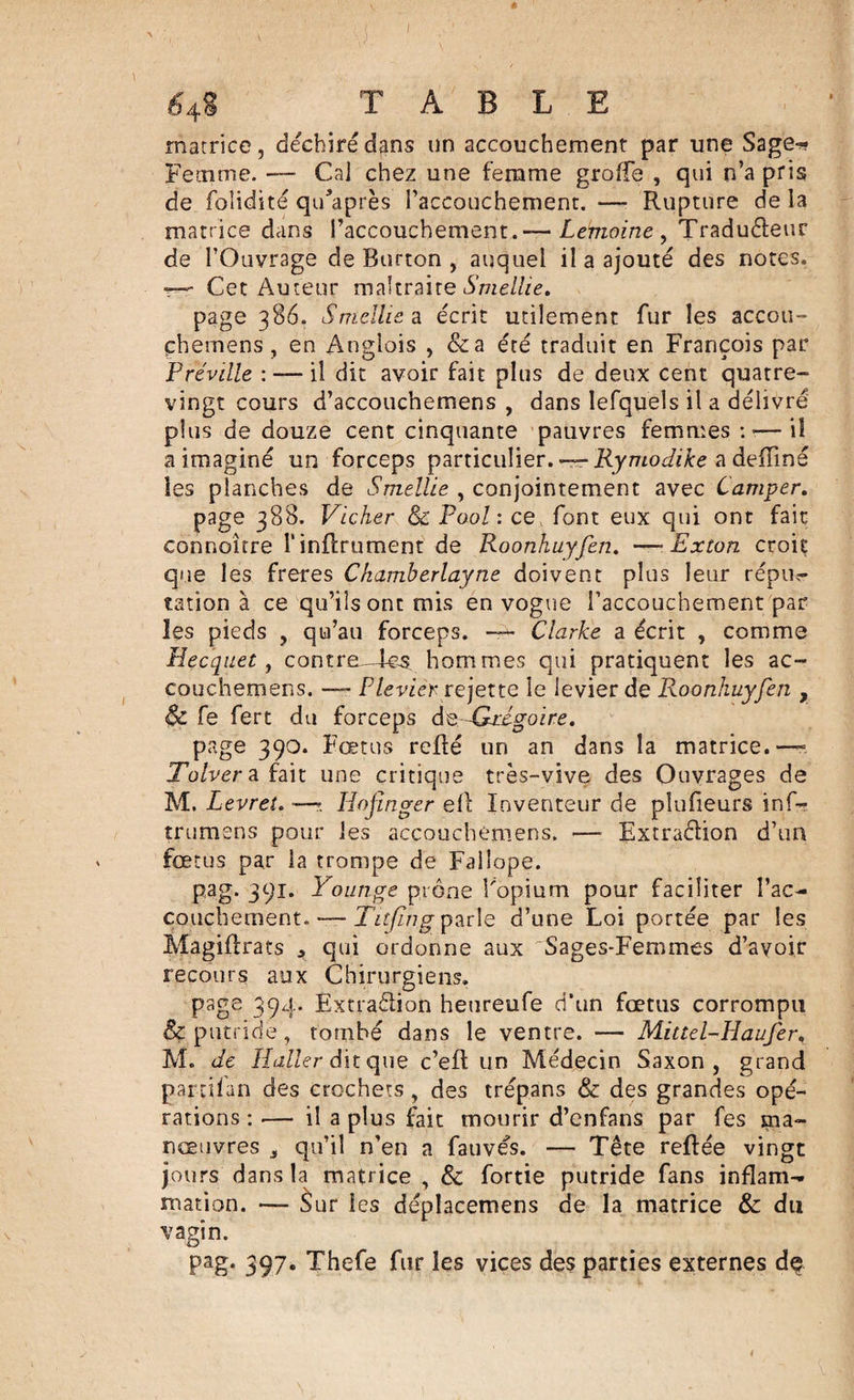 * 64 S TABLE matrice, déchiréd^ns un accouchement par une Sage-* Fetnme. — Cal chez une femme groffe , qui n’a pris de folidité qidaprès l'accouchement. —■ Rupture de la matrice dans l’accouchement.— Lemoine , Tradu&amp;eur de l’Ouvrage de Rurton , auquel il a ajouté des notes. ■?— Cet Auteur maltraite Smellie, page 386. Smellie a écrit utilement fur les accou- çhernens , en Angîois , &amp;a été traduit en François par Fréville : — il dit avoir fait plus de deux cent quatre- vingt cours d’accouchemens , dans lefquels il a délivré plus de douze cent cinquante pauvres femmes :■—il a imaginé un forceps particulier. — Rymodike a defïiné les planches de Smellie , conjointement avec Camper. page 388. Vicher &amp; Pool : ce font eux qui ont fait connoître l’infiniment de Roonhuyfen. —• Exton croit que les freres Chamberlayne doivent plus leur répu?- tation à ce qu’ils ont mis en vogue l’accouchement par les pieds , qu’au forceps. — Clarke a écrit , comme Hecquet, contre—fes. hommes qui pratiquent les ac- couchemens. —- F levierrejette le levier de Roonhuyfen , &amp; fe fert du forceps deGHgoire. page 390. Fœtus refié un an dans la matrice.— Tolver a fait une critique très-vive des Ouvrages de M. Levrei. —?. Hofinger ell Inventeur de plufieurs inf- trumens pour les accouchemens. — Extraction d’un fœtus par la trompe de Failope. pag. 391. Younge prône l'opium pour faciliter l’ac¬ couchement.— Titfing parle d’une Loi portée par les Magiflrats * qui ordonne aux Sages-Femmes d’avoir recours aux Chirurgiens. page 394. Extraèlion heureufe d’un fœtus corrompu &amp; putride, tombé dans le ventre. — Mittel-Haufer, M. de Haüer dit que c’efl un Médecin Saxon, grand parcifan des crochets , des trépans &amp; des grandes opé¬ rations : — il a plus fait mourir d’enfans par fes ma¬ nœuvres 5 qu’il n’en a fauves. — Tête refiée vingt jours dans la matrice , &amp; fortie putride fans inflam¬ mation. — Sur les déplacerions de la matrice &amp; du vagin. pag* 397. Thefe fur les vices des parties externes dç