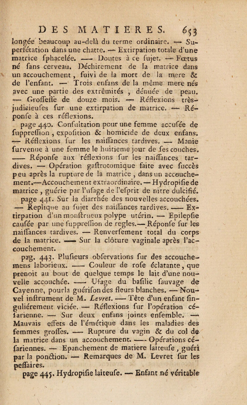 longée beaucoup au-delà du terme ordinaire, — Su¬ perfétation dans une chatte. — Extirpation totale d’une matrice fphacelée. — Doutes à ce fujet. Fœtus né fans cerveau. Déchirement de la matrice dans un accouchement , fuivi de la mort de ia mere &amp; de l’enfant. — Trois enfans de la même mere nés avec une partie des extrémités , dénuée de peau. Grofleffe de douze mois. — Réflexions très- jndie-ieufes fur une extirpation de matrice. — Ré- ponfe à ces réflexions. page 440. Gonfultation pour une femme accufée de fuppreffion , çxpofition &amp; ho:nicide de deux enfans. »— Réflexions fur les naiflances tardives. — Manie furvenue à une femme le huitième jour de fes couches, - Réponfe aux réflexions fur les naiflances tar¬ dives. — Opération gaftrotomique faite avec fuccès peu après la rupture de la matrice , dans un accouche¬ ment.—Accouchement extraordinaire. — Hydropifie de matrice , guérie par i’ufage de i’efprit de nitre dulcifié. page 441. Sur la diarrhée des nouvelles accouchées. — Répliqué au fujet des naiflances tardives.-Ex¬ tirpation d’un monftrueux polype utérin. — Èpiîepfie caufée par une fuppreflion de réglés.— Réponfe fur les naiflances tardives. — Renverfement total du corps de la matrice. — Sur la clôture vaginale après l’ac¬ couchement. pag. 443. Pîufieurs obfervations fur des accouche- mens laborieux. — Couleur de rofe éclatante, que prenoit au bout de quelque temps le lait d’une nou¬ velle accouchée. -—- Ufage du bafilic fauvage de Cayenne, pourla guérifondes fleurs blanches. — Nou¬ vel inftrument de M. Levret. — Tête d’un enfant fin- guliérement viciée. — Réflexions fur l’opération cé- i'arienne. — Sur deux enfans joints enfemble. —■ Mauvais effets de l’émétique dans les maladies des femmes grofles. — Rupture du vagin &amp; du col de la matrice dans un accouchement. -— Opérations cé- fariennes. — Epanchement de matière laiteufe , guéri par la ponction. — Remarques de M. Levret fur les peffaires. page 445. Hydropifie laiteufe. — Enfant né véritable