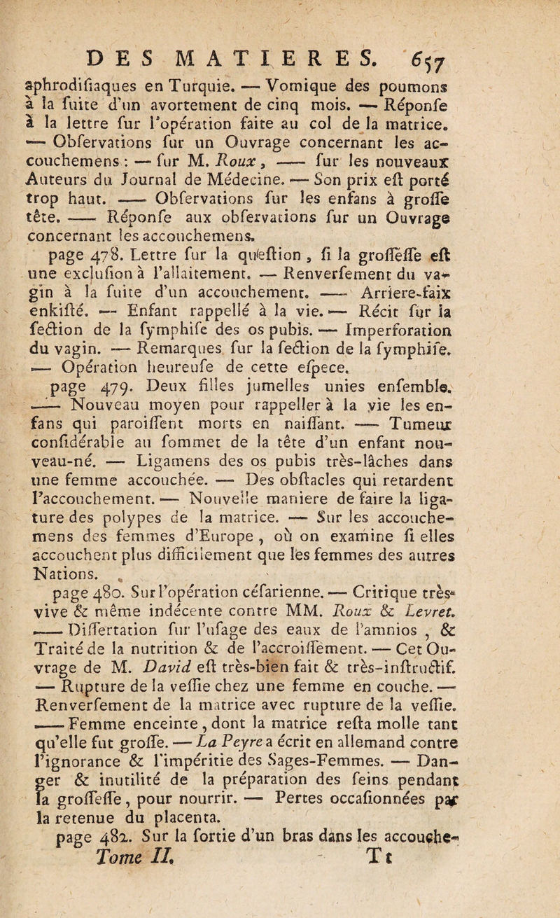 aphrodifiaques en Turquie. — Vomique des poumons à îa fuite d’un avortement de cinq mois. — Réponfe à la lettre fur l'opération faite au col de la matrice. — Obfervations fur un Ouvrage concernant les ac- couchemens : — fur M. Roux , - fur les nouveaux Auteurs du Journal de Médecine. -—- Son prix efl porté trop haut. -* Obfervations fur les enfans à groffe tête. -— Réponfe aux obfervations fur un Ouvrage concernant les accouchement page 478. Lettre fur îa qufeflion , fi la groflefTe eft une excîufion à l’allaitement. —Renverfement du va*- gin à la fuite d’un accouchement. —- Arriere-faix enkiflé. — Enfant rappelle à la vie. — Récit fur la feélion de la fymphife des os pubis. — Imperforation du vagin. — Remarques fur la feélion de la fymphife. «— Opération heureufe de cette efpece. page 479. Deux filles jumelles unies enfemble. — Nouveau moyen pour rappeller à la yie les en- fans qui paroiffent morts en naiffant. — Tumeur confidérable au fommet de îa tête d’un enfant nou¬ veau-né. — Ligamens des os pubis très-lâches dans une femme accouchée. —- Des obflacîes qui retardent l’accouchement. — Nouvelle maniéré défaire la liga¬ ture des polypes de la matrice. —- Sur les accouche- mens des femmes d’Europe , où on examine fi elles accouchent plus difficilement que les femmes des autres Nations. „ page 480. Sur l’opération céfarienne.— Critique très4 vive &amp; même indécente contre MM. Roux &amp; Levret. --Differtation fur l’ufage des eaux de l’amnios , &amp; Traité de la nutrition &amp; de l’accroilfement. — Cet Ou¬ vrage de M. David efl très-bien fait &amp; très-inflruélif. — Rupture de la veffie chez une femme en couche. — Renverfement de la matrice avec rupture de la veffie. .—-Femme enceinte , dont la matrice refia molle tant qu’elle fut groife. — La Peyre a écrit en allemand contre l’ignorance &amp; l’impéritie des Sages-Femmes. — Dan¬ ger &amp; inutilité de la préparation des feins pendant Fa groffieffe, pour nourrir. — Pertes occafionnées par îa retenue du placenta. page 48a. Sur la fortie d’un bras dans les accouche*» Tome IL T £