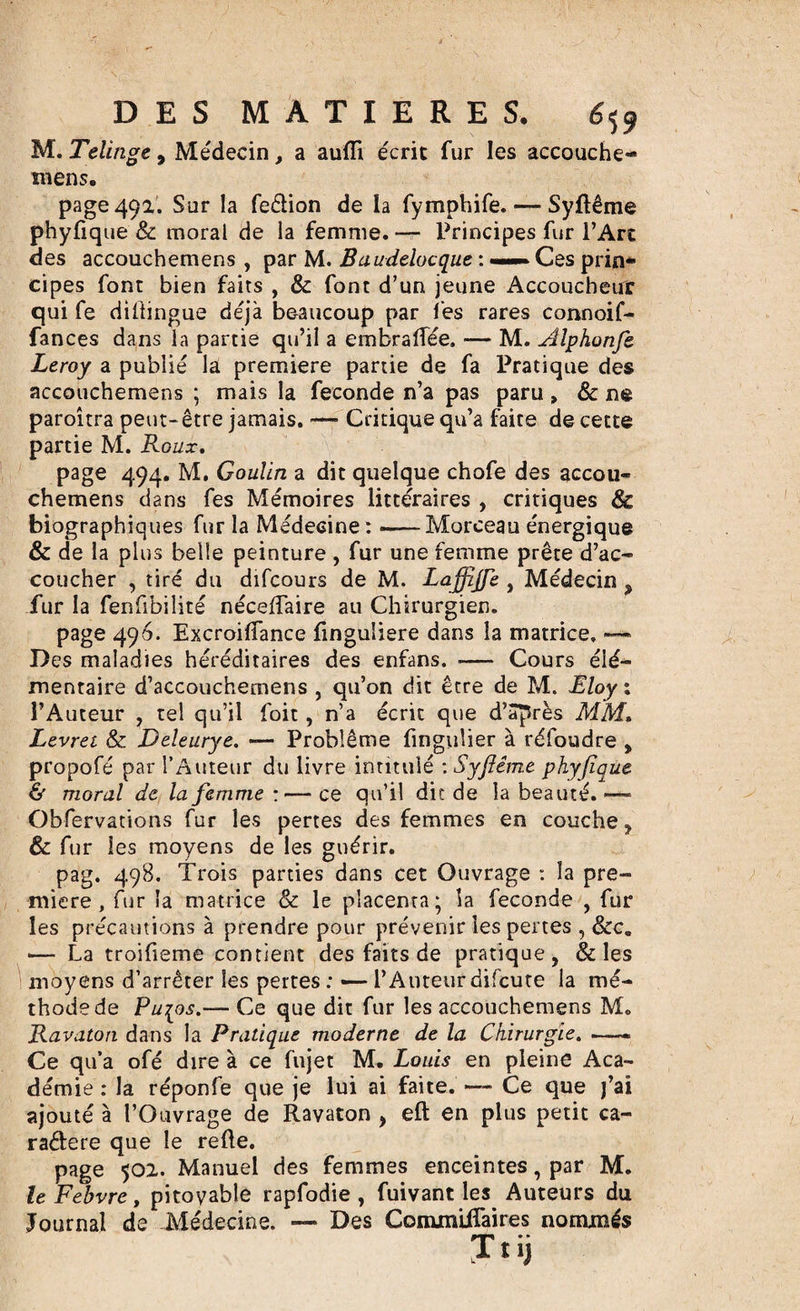 M. Telinge , Médecin, a aufli écrit fur les accouche¬ mens. page 492. Sur la fe&amp;ion de la fymphife. — Syftême phyfique &amp; moral de la femme. — Principes fur l’Art des accouchemens , par M. Baudelocque : ——► Ces prin¬ cipes font bien faits , &amp; font d’un jeune Accoucheur qui fe difiingue déjà beaucoup par les rares connoif- fances dans la partie qu’il a embraflee. — M. Alphonfe Leroy a publié la première partie de fa Pratique des accouchemens ; mais la fécondé n’a pas paru, &amp; ne paroîtra peut- être jamais. — Critique qu’a faite de cette partie M. Roux. page 494. M. Goulin a dit quelque chofe des accou¬ chemens dans fes Mémoires littéraires , critiques &amp; biographiques fur la Médecine: -—Morceau énergique &amp; de la plus belle peinture , fur une femme prête d’ac¬ coucher , tiré du difcours de M. Laffijfe , Médecin &gt; fur la fenfibilité néceffaire au Chirurgien. page 496. Excroifiance finguliere dans la matrice. ■— Des maladies héréditaires des enfans. .— Cours élé¬ mentaire d’accouchemens , qu’on dit être de M. Eloy ; l’Auteur , tel qu’il foit, n’a écrit que d’après MM. Levret &amp; Deleurye. — Problème fingulier à réfoudre , propofé par l’Auteur du livre intitulé : Syflème phyfique &amp; moral de la femme :— ce qu’il dit de la beauté.»— Obfervations fur les pertes des femmes en couche, &amp; fur les moyens de les guérir. pag, 498. Trois parties dans cet Ouvrage : la pre¬ mière , fur la matrice &amp; le placenta; la fécondé , fur les précautions à prendre pour prévenir les pertes , Sec. — La troifieme contient des faits de pratique, &amp; les moyens d’arrêter les pertes : — l’Auteur difcute la mé¬ thode de Pu^os.— Ce que dit fur les accouchemens M. Ravaton dans la Pratique moderne de la Chirurgie. —- Ce qu’a ofé dire à ce fujet M. Louis en pleine Aca¬ démie : la réponfe que je lui ai faite. — Ce que j’ai ajouté à l’Ouvrage de Ravaton , eft en plus petit ca- raâere que le refie. page 502. Manuel des femmes enceintes, par M. le Fehvre, pitoyable rapfodie , fuivant les Auteurs du Journal de Médecine. —* Des CommiiTaires nommés Jtij