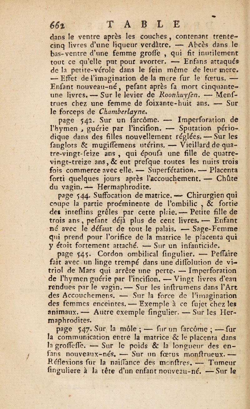 dans le ventre après les couches , contenant trente- cinq livres d’une liqueur verdâtre. — Abcès dans le bas-ventre d’une femme grofîe , qui fit inutilement tout ce qu’elle put pour avorter. — Enfans attaqués delà petite-vérole dans le fein même de leur mere. —•Effet de l’imagination de la mere fur le fœtus, Enfant nouveau-né, pefant après fa mort cinquante- une livres. — Sur le levier de Roonhuyfen. —- Menf- trues chez une femme de foixante-huit ans. — Sur le forceps de Chamberlayne. page 542. Sur un farcôme. —- Imperforation de l’hymen , guérie par l’incifion. — Sputation pério¬ dique dans des filles nouvellement réglées. — Sur les fanglots &amp; mugiffemens utérins. — Vieillard de qua¬ tre-vingt-feize ans , qui époufa une fille de quatre- vingt-treize ans,&amp; eut prefque toutes les nuits trois fois commerce avec elle. — Superfétation. — Placenta forti quelques jours après l’accouchement. — Chûte du vagin. — Hermaphrodite. page 544. Suffocation de matrice. — Chirurgien qui coupe la partie proéminente de l’ombilic , &amp; fortie des inteftins grêles par cette pkie.— Petite fille de trois ans, pefant déjà plus de cent livres. — Enfant né avec le défaut de tout le palais. — Sage-Femme qui prend pour l’orifice de la matrice le placenta qui y étoit fortement attaché, •— Sur un infanticide. page 545. Cordon ombilical finguîier. — Peffaire fait avec un linge trempé dans une diffolution de vi¬ triol de Mars qui arrête une perte* — Imperforation de l’hymen guérie par l’incifion. —Vingt livres d'eau rendues par le vagin.— Sur les inflruroens dans l’Art des Accoucbemens. — Sur la force de l’imagination des femmes enceintes. — Exemple à ce fujet chez les animaux. — Autre exemple finguîier. — Sur les Her¬ maphrodites. page 547. Sur la môle ; — fur un farcôme ; —fur îa communication entre la matrice &amp; le placenta dans la groffeffe. — Sur le poids &amp; la longueur des en- fans nouveaux-nés. *— Sur un fœrus monflrueux. —» Réflexions fur la naiffance des mcnftres. — Tumeur finguliere à la tête d’un enfant nouveau-né. —Sur le