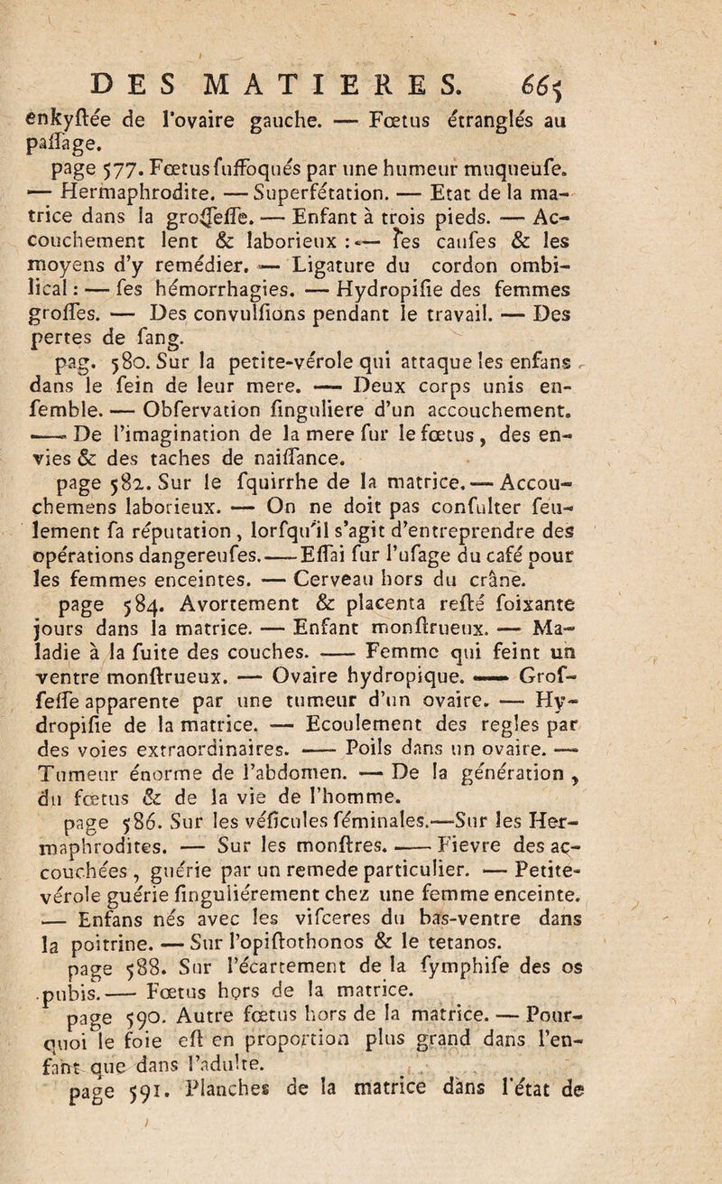 DES MATIERES. 66&lt;, enkyftée de l’ovaire gauche. — Fœtus étranglés au paffage. page 577. Fœtus fuffoqués par une humeur muqueiife. — Hermaphrodite. —Superfétation. — Etat de la ma¬ trice dans la groffeffe. —* Enfant à trois pieds. -— Ac¬ couchement lent &amp; laborieux : *— Tes caufes &amp; les moyens d’y remédier. — Ligature du cordon ombi¬ lical : — fes hémorrhagies. — Hydropifie des femmes greffes. — Des convulfions pendant le travail. — Des pertes de fang. pag. 580. Sur la petite-vérole qui attaque les enfans , dans le fein de leur mere. — Deux corps unis en- femble. — Obfervation finguîiere d’un accouchement. -—De l’imagination de la mere fur le fœtus, des en¬ vies &amp; des taches de naiffance. page 582. Sur le fquirrhe de la matrice. — Accou- chemens laborieux. — On ne doit pas confulter feu¬ lement fa réputation , lorfqu'il s’agit d’entreprendre des opérations dangereufes. — Effai fur l’ufage du café pour les femmes enceintes. — Cerveau hors du crâne. page 584. Avortement &amp; placenta reilé foixante jours dans la matrice. — Enfant monilrueux. — Ma¬ ladie à la fuite des couches. -Femme qui feint un ventre monftrueux. — Ovaire hydropique. — Grof- feffe apparente par une tumeur d’un ovaire. — Hy~ dropifie de la matrice. — Ecoulement des réglés par des voies extraordinaires. -—- Poils dans un ovaire. —- Tumeur énorme de l’abdomen. — De la génération , du fœtus &amp; de la vie de l’homme. page 586. Sur les véfîcules féminales.*—Sur les Her¬ maphrodites. — Sur les montres. .-Fievre des ac¬ couchées , guérie par un remede particulier. — Petite- vérole guérie finguliérement chez une femme enceinte. — Enfans nés avec les vifeeres du bas-ventre dans la poitrine. — Sur l’opiftothonos &amp; le tétanos. page 588. Sur l’écartement de la fymphife des os pubis.— Fœtus hors de la matrice. page 590. Autre fœtus hors de la matrice. — Pour¬ quoi le foie efl en proportion plus grand dans l’en- fnht que dans l’adulte. page 591. Planches de la matrice dans l’état de