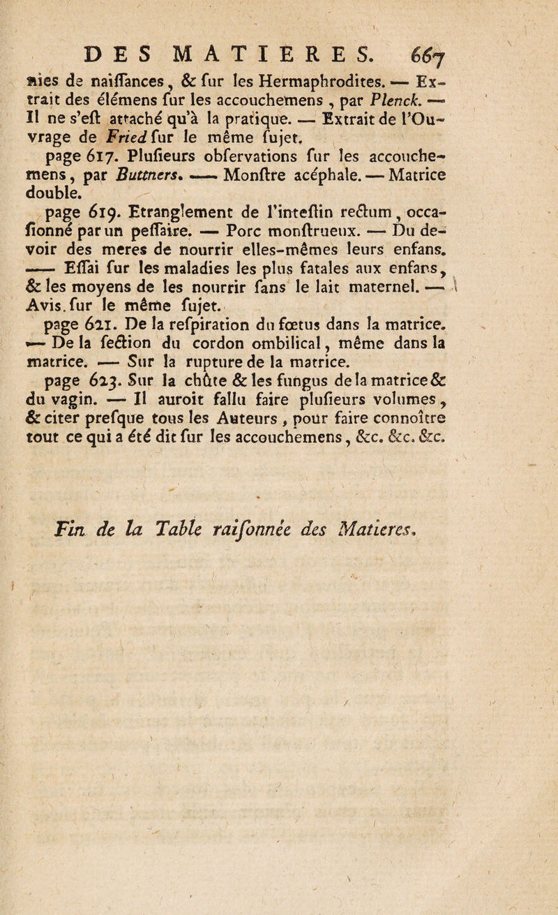 aies de naiflances, &amp; fur les Hermaphrodites. — Ex¬ trait des élémens fur les accouchemens , par Plenck. — II ne s’eft attaché qu’à la pratique. — Extrait de l’Ou¬ vrage de Fried fur le même fujet. page 617. Plufîeurs obfervations fur les accouche- mens, par Buttncrs. —— Monftre acéphale. — Matrice double. page 619. Etranglement de l’inteftin re&amp;um, occa- fionné par un pelfaire. — Porc monftrueux. — Du de¬ voir des meres de nourrir elles-mêmes leurs enfans. — Elfai fur les maladies les plus fatales aux enfans, &amp; les moyens de les nourrir fans le lait maternel. — Avis.fur le même fujet. page 6lï. De la refpiration du fœtus dans la matrice. *— De la fe&amp;ion du cordon ombilical, même dans la matrice. &lt;— Sur la rupture de la matrice. page 623. Sur la chûte &amp; les fungus delamatrice&amp; du vagin. — Il auroit fallu faire plufieurs volumes, &amp; citer prefque tous les Auteurs , pour faire connoître tout ce qui a été dit fur les accouchemens, &amp;c. &amp;c. &amp;c. Fin de la Table raifonnée des Matières,