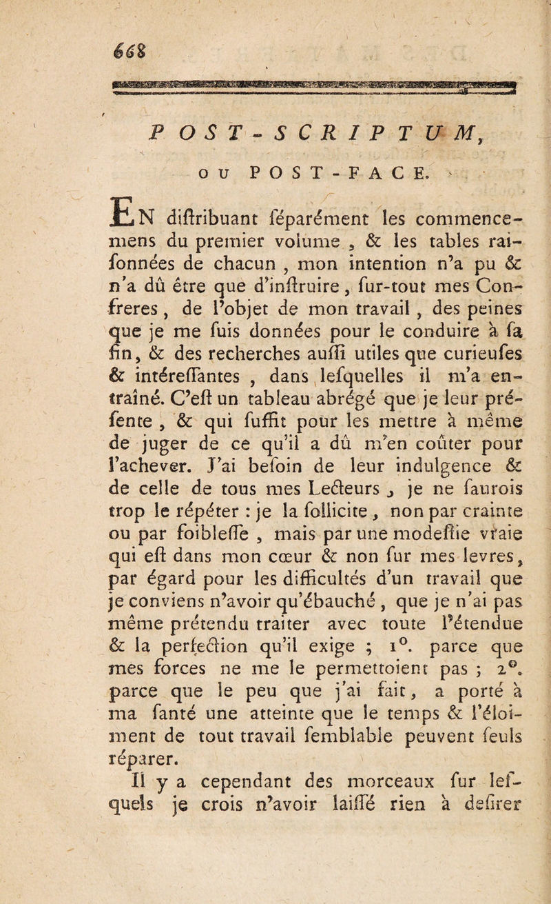 P OST-SCRIP TUM, ou POST-FACE. En diftribuant féparément les commence- mens du premier volume , &amp; les tables rai- fonnées de chacun , mon intention n’a pu &amp; n’a dû être que d’inftruire, fur-tout mes Con¬ frères , de l’objet de mon travail , des peines Sue je me fuis données pour le conduire à fa n, &amp; des recherches aulli utiles que curieufes &amp; intéreiïantes , dans lefquelles il m’a en¬ traîné. C’eft un tableau abrégé que je leur pré¬ fente , &amp; qui fuffit pour les mettre à même de juger de ce qu’il a dû nTen coûter pour l’achever. J’ai befoin de leur indulgence &amp; de celle de tous mes Leéïeurs j je ne faurois trop le répéter : je la follicite , non par crainte ou par foibleffe , mais par une modeftie vraie qui eft dans mon cœur &amp; non fur mes levres, par égard pour les difficultés d’un travail que je conviens n’avoir qu’ébauché , que je n’ai pas même prétendu traiter avec toute l’étendue &amp; la perfe&amp;ion qu’il exige ; i°. parce que mes forces ne me le permettoient pas ; 2°. parce que le peu que j’ai fait, a porté à ma fanté une atteinte que le temps &amp; l’éloi- ment de tout travail femblable peuvent feuls réparer. Il y a cependant des morceaux fur lef- quels je crois n’avoir laiiTé rien à dsûrer