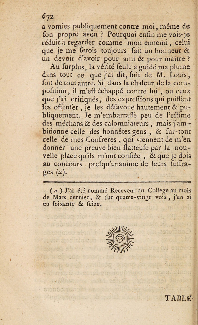 a vomies publiquement contre moi, même de fon propre aveu. ? Pourquoi enfin me vois-je réduit h regarder comme mon ennemi, celui que je me ferois toujours fait un honneur &amp; un devoir d'avoir pour ami &amp; pour maître ? Au furpius, la vérité feule a guidé ma plume dans tout ce que j'ai dit, folt de M. Louis, foit de tout autre. Si dans la chaleur de la com- pofition, il m’eft échappé contre lui , ou ceux que j’ai critiqués, des expreflionsqui puifTent les ofFenfer , je les défavoue hautement &amp; pu¬ bliquement. Je îrfembarrafTe peu de Peftime des méchans &amp; des calomniateurs ; mais j’am¬ bitionne celle des honnêtes gens , &amp;: fur-tout celle de mes Confrères 9 qui viennent de m’en donner une preuve bien fiatteufe par la nou¬ velle place qu’ils mont confiée _&gt; &amp;que je dois au concours prefqu’unanime de leurs fufFra- ges (a) ( a ) J’ai été nommé Receveur du College au mois de Mars dernier, &amp; fur quatre-vingt voix ? j’en ai eu foixante &amp; feize. TABLE