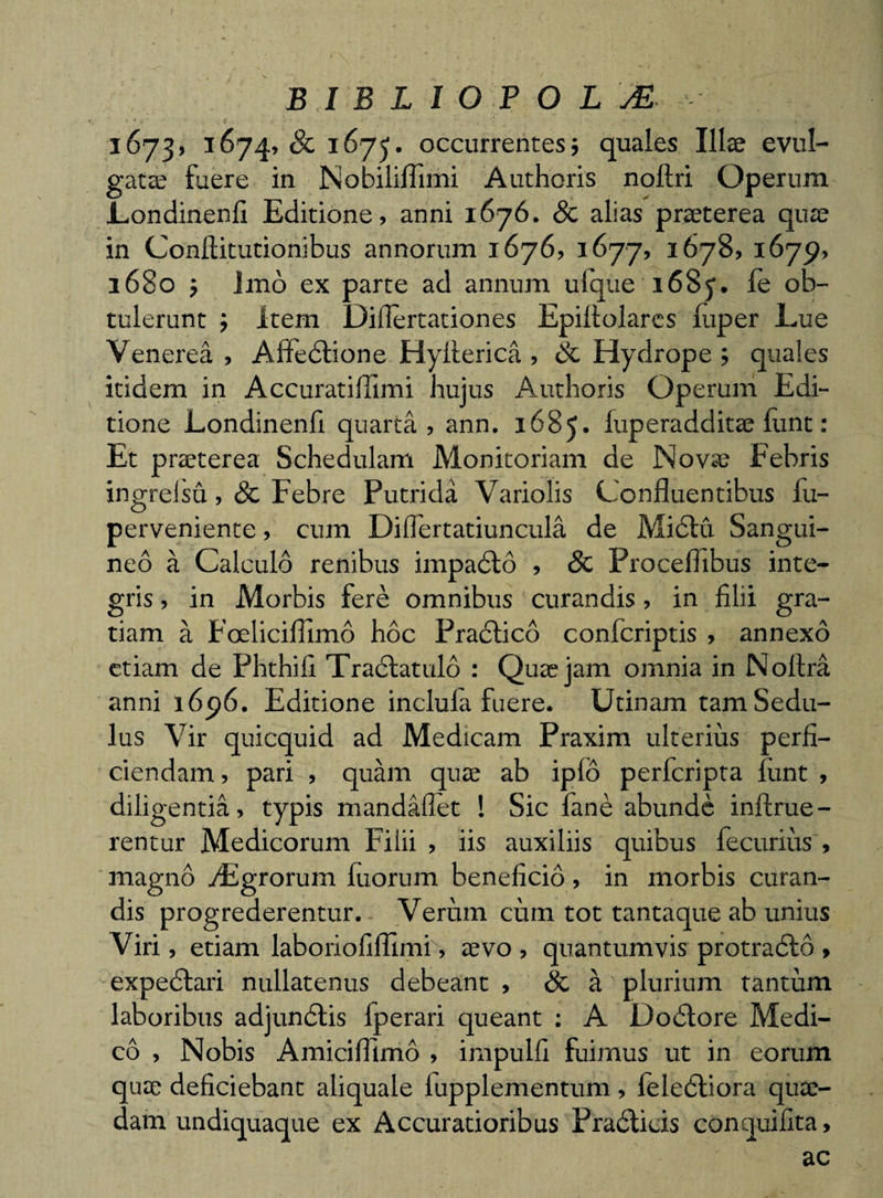 BIBLIOPOLM 1673, 1674, &amp; 1675. occurrentes} quales Illae evul¬ gatae fuere in Nobiliflimi Authoris noftri Operum Londinenfi Editione, anni 1676. Sc alias praeterea quae in Conllitutionibus annorum 1676, 1677, 1678, 1679, 1680 ; Imo ex parte ad annum ulque 1685. le ob¬ tulerunt ; Item Difiertationes Epiftolares luper Lue Venerea , Affedlione Hyflerica , Sc Hydrope; quales itidem in Accuratiflimi hujus Authoris Operum Edi¬ tione Londinenfi quarta, ann. 1685» fuperadditae lunt: Et praeterea Schedulam Monitoriam de Novae Febris ingreisu ,&amp; Febre Putrida Variolis Confluentibus fu- perveniente, cum Diflertatiuncula de Mictu Sangui¬ neo a Calculo renibus impadto , Sc Proceflibus inte¬ gris , in Morbis fere omnibus curandis, in filii gra¬ tiam a Foelicifllmo hoc Pradtico confcriptis , annexo etiam de Phthifi Tractando : Quae jam omnia in Noltra anni 1696. Editione inclula fuere. Utinam tam Sedu¬ lus Vir quicquid ad Medicam Praxim ulterius perfi¬ ciendam , pari , quam quae ab iplo perfcripta firnt , diligentia, typis mandaflet ! Sic fane abunde inftrue- rentur Medicorum Filii , iis auxiliis quibus fecurius , magno AEgrorum fixorum beneficio , in morbis curan¬ dis progrederentur. Verum cum tot tantaque ab unius Viri, etiam laboriofilTimi, aevo , quantumvis protradto , expedtari nullatenus debeant , Sc a plurium tantum laboribus adjundtis fperari queant : A Dodtore Medi¬ co , Nobis Amiciflinio , impulfi fuimus ut in eorum quae deficiebant aliquale lupplementum , leledtiora quae¬ dam undiquaque ex Accuratioribus Pradticis conquifita, ac