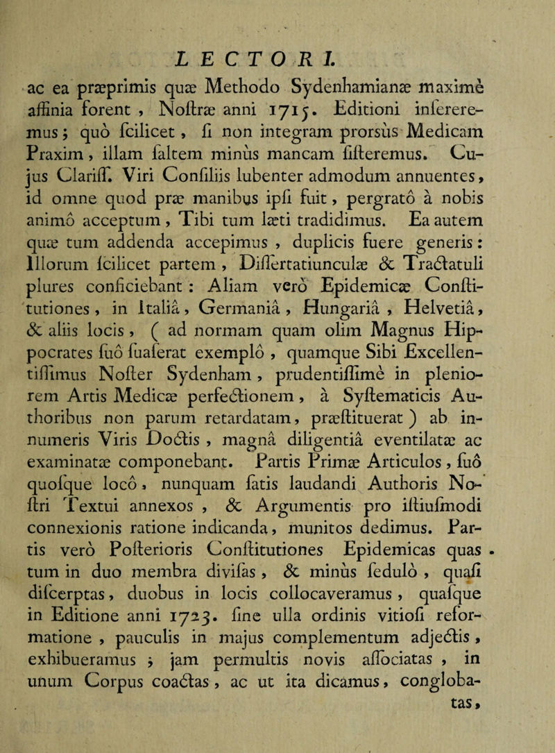 LECTORI. ac ea prceprimis qute Methodo Sydenhamianse maxime affinia forent , Nollrae anni 1715. Editioni interere¬ mus; quo fcilicet, fi non integram prorsus Medicam Praxim, illam faltem minus mancam fifteremus. Cu¬ jus ClarifT. Viri Confiliis lubenter admodum annuentes, id omne quod prae manibus ipfi fuit, pergrato a nobis animo acceptum , Tibi tum laeti tradidimus. Ea autem qua? tum addenda accepimus , duplicis fuere generis: Illorum fcilicet partem , Diflertatiunculae &amp; Trablatuli plures conficiebant: Aliam vero Epidemicae Confti- tutiones, in italia , Germania , Hungaria , Helvetia» &amp; aliis locis &gt; ( ad normam quam olim Magnus Hip¬ pocrates luo fuaferat exemplo , quamque Sibi Excellen- tiffimus Nofter Sydenham, prudentiffime in plenio¬ rem Artis Medicae perfebtionem, a Syftematicis Au- thoribus non parum retardatam, praeftituerat ) ab in¬ numeris Viris Dodtis , magna diligentia eventilatae ac examinatae componebant. Partis Primae Articulos , fi.10 quolque loco, nunquam latis laudandi Authoris No- ftri Textui annexos , Sc Argumentis pro iftiufmodi connexionis ratione indicanda» munitos dedimus. Par¬ tis vero Pollerioris Conftitutiones Epidemicas quas . tum in duo membra divifas , Sc minus fedulo , quafi difcerptas, duobus in locis collocaveramus » quaique in Editione anni 1723. fine ulla ordinis vitiofi refor¬ matione , pauculis in majus complementum adjeblis &gt; exhibueramus ; jam permultis novis aflociatas , in unum Corpus coaddas , ac ut ita dicamus, congloba¬ tas»