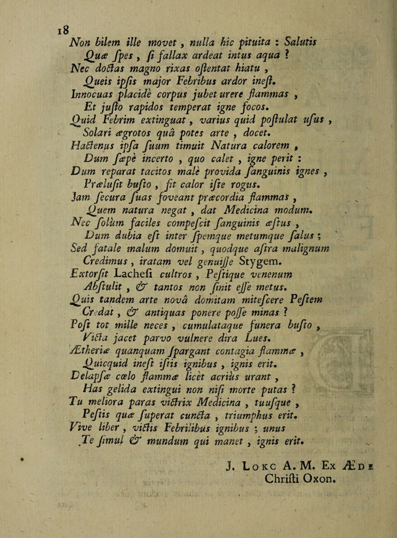 Non bilem ille movet, nulla hic pituita : Salutis Quae fpes 9 fi fallax ardeat intus aqua ? Nec doffas magno rixas ojlentat hiatu , Queis ipfts major Febribus ardor inejl. Innocuas placide corpus jubet urere flammas , Et jujlo rapidos temperat igne focos. Quid Febrim extinguat, varius quid pojlulat ufus , Solari aegrotos qua potes arte &gt; docet. Hatdenus ipfa fuum timuit Natura calorem , Dum /cepe incerto , quo calet 9 igne perit : Dum reparat tacitos male provida /anguinis ignes 9 Preelu/t bu/to 9 ft calor ifte rogus. Jani fecura fuas foveant preecordia flammas , Quem natura negat 9 dat Aledicina modum• Nec folhn faciles compe/cit /anguinis ee/tus 9 Dum dubia e/t inter /pemque metumque /alus ; Sed fatale malum domuit, quodque a/tra malignum Credimus 9 iratam vel genuijje Stygem. Extor/t Lachefi cultros 9 Pe/tique venenum Ab/tulit , &amp; tantos non finit ejfe metus• Quis tandem arte nova domitam mite/cere Pe/tem Cr dat 9 &amp; antiquas ponere pojje minas ? Po/t tot mille neces , cumulataque funera bu/to 9 Vt6la jacet parvo vulnere dira Lues• /Ltheritf quanquam jpargant contagia flamma 9 Quicquid ine/t i/tis ignibus 9 ignis eritm Delap/e coelo flammee licet acrius urant 9 Has gelida extingui non ni/ morte putas ? Tu meliora paras vi6lrix Medicina 9 tuu/que y Pe/tis qu&amp; /aperat cunela 9 triumphus erit9 Vive liber 9 vi£Hs Febrilibus ignibus ; unus Te Jimul &amp; mundum qui manet 9 ignis erit• J, Lokc A. M. Ex Chrifti Oxoru