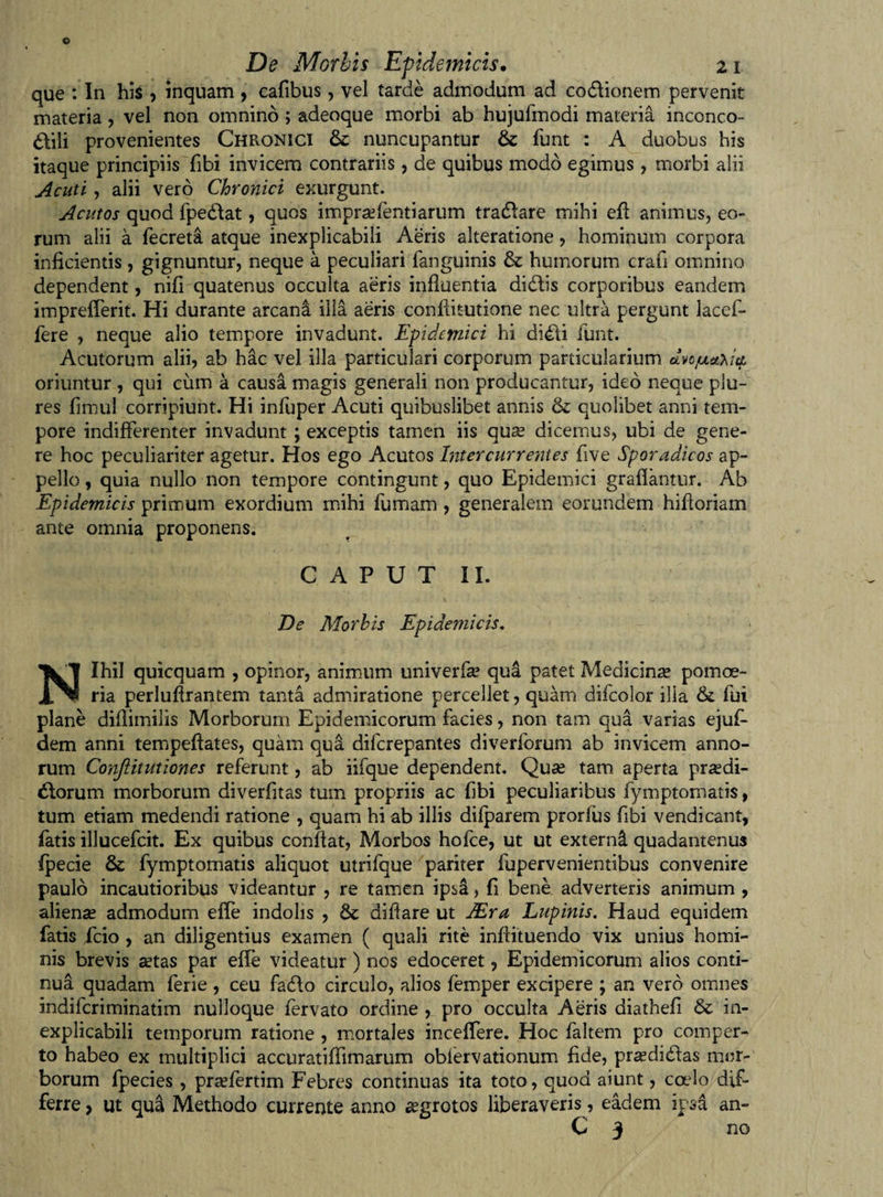 que : In his , inquam , cafibus, vel tarde admodum ad codlionem pervenit materia , vel non omnino ; adeoque morbi ab hujufmodi materia inconco™ ddili provenientes Chronici nuncupantur &amp; funt : A duobus his itaque principiis Tibi invicem contrariis, de quibus modo egimus, morbi alii Acuti, alii vero Chronici exurgunt. Acutos quod fpedlat, quos impraefentiarum tradlare mihi ell; animus, eo- rum alii a fecreta atque inexplicabili Aeris alteratione, hominum corpora inficientis, gignuntur, neque a peculiari fanguinis &amp; humorum crafi omnino dependent, nifi quatenus occulta aeris influentia didlis corporibus eandem imprefierit. Hi durante arcana illa aeris confututione nec ultra pergunt lacef- fere , neque alio tempore invadunt. Epidemici hi didli funt. Acutorum alii, ab hac vel illa particulari corporum particularium dvctuetyi$ oriuntur , qui cum a causa magis generali non producantur, ideo neque plu- res fimul corripiunt. Hi infuper Acuti quibuslibet annis &amp; quolibet anni tem¬ pore indifferenter invadunt ; exceptis tamen iis qu^ dicemus, ubi de gene¬ re hoc peculiariter agetur. Hos ego Acutos Intercurrentes five Sporadicos ap¬ pello , quia nullo non tempore contingunt, quo Epidemici grafiantur. Ab Epidemicis primum exordium mihi fumam , generalem eorundem hifioriam ante omnia proponens. CAPUT II. De Morbis Epidemicis. Nihil quicquam , opinor, animum univerfa? qua patet Medicina» pomoe¬ ria perlufirantem tanta admiratione percellet, quam difcolor illa &amp; fui plane diflimilis Morborum Epidemicorum facies, non tam qua varias ejuff dem anni tempeftates, quam qua difcrepantes diverforum ab invicem anno¬ rum Conflitutiones referunt, ab iifque dependent. Quae tam aperta praedi¬ olorum morborum diverfitas tum propriis ac fibi peculiaribus fymptomatis, tum etiam medendi ratione , quam hi ab illis difparem prorfus fibi vendi eant, fatis illueefeit. Ex quibus confiat, Morbos hofce, ut ut externi quadantenus fpecie &amp; fymptomatis aliquot utrifque pariter fupervenientibus convenire paulo incautioribus videantur , re tamen ipsa, fi bene adverteris animum , alienae admodum efie indolis , difiare ut JEra Lupinis. Haud equidem fatis fcio , an diligentius examen ( quali rite infiituendo vix unius homi¬ nis brevis aetas par efie videatur) nos edoceret, Epidemicorum alios conti¬ nua quadam ferie , ceu fadlo circulo, alios femper excipere ; an vero omnes indiferiminatim nulloque fervato ordine , pro occulta Aeris diathefi &amp; in¬ explicabili temporum ratione , mortales incefiere. Hoc faltem pro comper¬ to habeo ex multiplici accuratifiimarum oblervationum fide, praedidtas mor¬ borum fpecies, praffertim Febres continuas ita toto, quod aiunt, cado dif¬ ferre , ut qua Methodo currente anno aegrotos liberaveris, eadem ipsa an- C 3 no