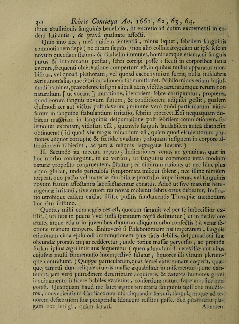 illius ebullitionis fanguinis beneficio , fit excretio ad cutim excrementi in eo¬ dem latitantis , &amp; prava qualitate affedli. Quin imo nec , mea quidem lententia , minus liquet, febrilem fanguinis commotionem fsepe ( ne dicam f®pius ) non alio collineare,quam ut ipfe fefe in novum quendam llatum, &amp; diathefm immutet, horriinemque etiam,cui fanguis purus &amp;c intaminatus perflat, febri corripi polle ; ficati in corporibus fanis evenire,frequenti obfervatione compertum efl,in quibus nullus apparatus mor- bificus, vel quoad plethoram, vel quoad cacochymiam fuerit, nulla infalubris aeris anomalia, qu® febri occafionem fubminiflraret. Nihilo minus etiam hujuf- modi homines, pnecedente infigni aliqua aeris,vibdus,c®terarumque rerum non naturalium [ ut vocant ] mutatione, identidem febre corripiuntur, propterea quod eorum fanguis novum flatum, &amp; conditionem adipifci geflit, qualem ejufmodi aer aut vidlus poflulaverint; minime vero quod particularum vitio- farum in fanguine flabulantium irritatio, febrim procreet.Etfi nequaquam du¬ bitem materiam in fanguinis defpumatione pofi febrilem commotionem, fo- lemniter excretam, vitiofam elTe , quamvis fanguis laudabilem antea diathefm obtinuerat ( id quod vix magis mirandum eflquam quod efculentorum por¬ tiones aliquot corrupt® &amp;: foetidae evadant, pofiquam infignem in corpore al- terationem fubierint , ac jam a reliquis fegregat® fuerint. ) II. Secundo ita mecum reputo , Indicationes veras, ac genuinas, quae in hoc morbo confurgunt, in eo ver fari , ut fanguinis commotio intra modum naturae propofito congruentem, fiflatur ; ea nimirum ratione, ut nec hinc plus sequo glifcat, unde periculofa fymptomata infequi folent, nec illinc nimium torpeat, quo padlo vel materiae morbificae protrufio impediretur, vel fanguinis novum flatum affeclantis labefadlarentur conatus. Adeo ut five materi® hete- rogeneae irritanti, five cruori res novas molienti febris ortus debeatur, Indica¬ tio utrobique eadem exiflat. Hifce pofitis fundamentis Therapi® methodum hoc ritu inflituo. Quoties mihi cum aegris res efl, quorum fanguis vel per fe imbecillior ex- iflit, ( uti fere in pueris ) vel jufla fpirituum copia deflituitur ( ut in decliviore aetate, atque etiam in juvenibus diuturno aliquo morbo confeblis ) a venae fe-' ctione manum tempero. Enimverb fi Phlebotomiam his imperarem , fanguis etiamnum circa ejufmodi imminutionem plus fatis debilis, defpumationi fu® obeund® prorsus impar redderetur ; unde totius mafl® perverfio , ac proinde forfan ipfius ®gri interitus fequeretur ( quemadmodum fi cerevifi® aut alius cujufvis mufli fermentatio intempeflive fiflatur, liquores illi vitium plerum¬ que contrahunt. ) Quippe particularum,quas femel exterminare coeperit, qu®- que, tametfi dum reiiqu® cruoris mafe ®quabiliter immifcerentur, pur® exti- terant, jam vero putredinem deterrimam acquirere, &amp; c®teros humores gravi Inquinamento inficere habiles evaferint, confortium natura f^jjre amplius non poteil. Quanquam haud me latet aegros temeraria fanguinis ifiiUIone mulbla- tos, convenientium Cardiacorum ulu aliquando fervari, fangufiien cue ad te¬ norem defaecationi fu® peragend® idoneum reftitui polle. Sed pfk-ftiterat pla¬ gam non infiigi, quam fanari. Attamen