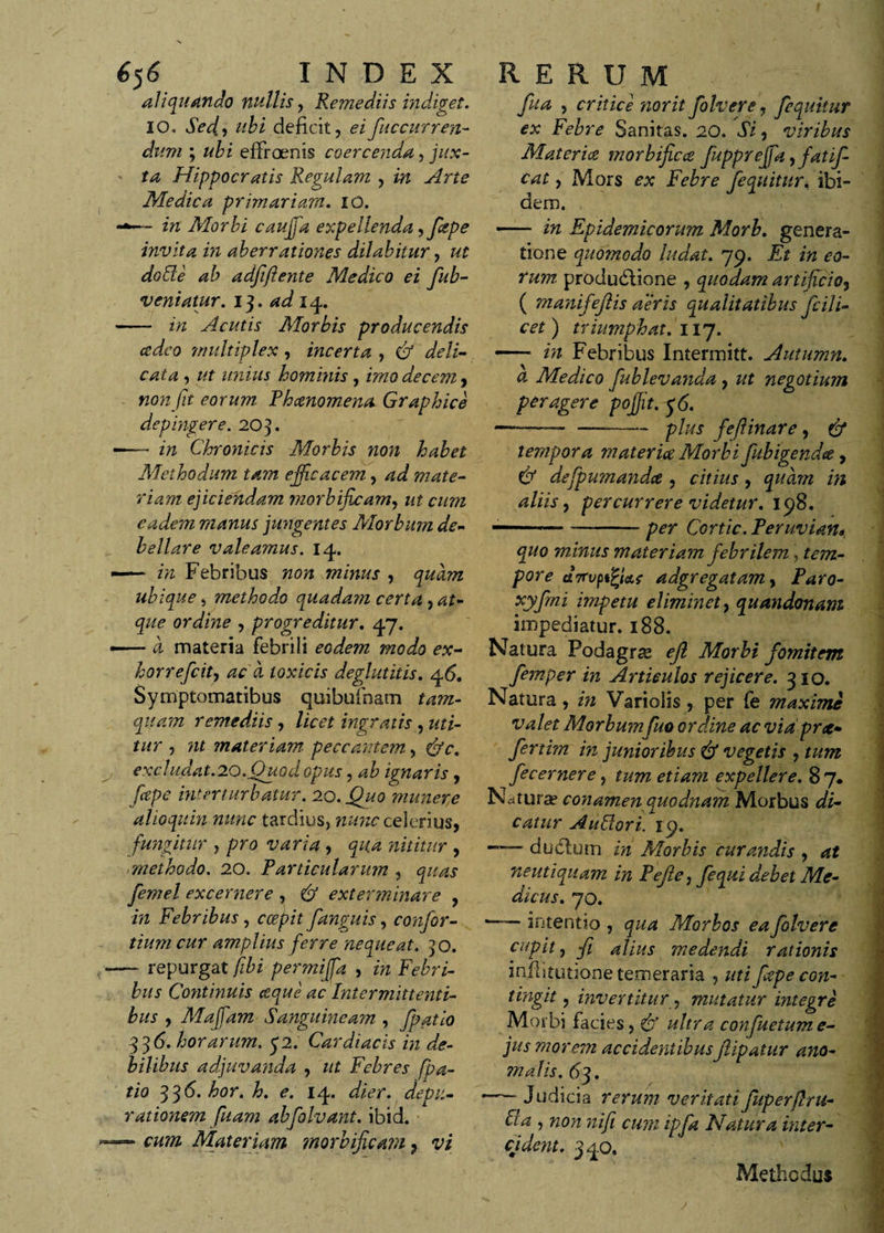 aliquando nullis, Remediis indiget. 10, Sed., deficit, eifuccurren- *&amp;/?« ; effroenis coercenda, jux¬ ta Hippocratis Regulam , m Medica primariam. 10. w Morbi cauffia expellenda, fiape invita in aberrationes ditabitur, ut do de ab adftftente Medico ei fiub- veniatur. 13. adi - in Acutis Morbis producendis cedeo multiplex, incerta , e/ , ut j hommis, /ttzo decem, non fit eorum Phaenomena. Graphice depingere. 20 3. —— in Chronicis Morbis non habet Methodum tam efficacem, ad mate¬ riam ejiciendam tnorbficam, ut cum eadem manus jungentes Morbum de¬ bellare valeamus. 14. — in Febribus non minus , quam ubique 5 method.o quadam certa , at¬ que ordine , progreditur. 47. ■— a materia febrili eodem modo ex- horreficit, ac a toxicis deglutitis. 46. Symptomatibus quibufnam tam¬ quam remediis, licet ingratis , uti¬ tur , nt materiam peccantem, &amp;c. excludat.'io.Quod opus, ab ignaris, fitpe interturbatur. 20. munere alioquin nunc tardius, nunc celerius, fungitur , pro varia , nititur , methodo. 20. Particularum , fiemel excernere , exterminare , Febribus , oep/f fianguis, confior- tium cur amplius ferre nequeat, jo. — repurgat fibi permiffia , m Febri¬ bus Continuis aque ac Intermittenti¬ bus , Maffiam Sanguineam , fipatio 336. horarum. &lt;j2. Cardiacis in de¬ bilibus adjuvanda , ut Febres fpa- tio 33^‘ bor. h. e. 14. depu¬ rat ionem fu am abfiolvant. ibid. — Materiam morbficam 7 vi , critice norit fiolvere, fiequkur ex Febre Sanitas. 20. JV, viribus Materiae morbficce fiupprejfia, fatifi- cat, Mors Febre dem. - in Epidemicorum Morb. genera¬ tione quo?nodo ludat. 79. Et in eo¬ rum produdlione , quodam artificio, ( manifiefitis aeris qualitatibus ficili- cet) triumphat. 117. — in Febribus Intermitt. Autumn. a Medico fublevanda, negotium peragere poffiit. &lt;36. —-—_ —-plus fiefiinare, &amp; tempora materiae Morbi fiubigendce, &amp; defipumandce , citius, quam in aliis, percurrere videtur. 158. —— -— per Cortic. Peruvian* quo minus materiam fiebrilem &gt; tem¬ pore ctTTupt^Us adgregatam, Paro- xyfimi impetu eliminet, quandonam impediatur. 188. Natura Podagras ejl Morbi fiomitem fiemper in Articulos rejicere. 310. Natura , in Variolis , per fe maximi valet Morbumfiuo ordine ac via prae* fiertim in junioribus &amp; vegetis , tum fiecernere, tum etiam expellere. 8 7. Natura? conamen quodnam Morbus di¬ catur AuPlori. 19. —— dudlutn in Morbis curandis , at neutiquam in Pejle, fiequi debet Me¬ dicus. 70. intentio , qua Morbos ea fiolvere cupit 7 -Ji alius medendi rationis infhtutione temeraria , uti fiepe con- tingit, invertitur, mutatur integre Morbi facies, &amp; ultra confiuetume- jus morem accidentibusJlipatur ano¬ malis. 63. -— Judicia rerum veritatifiuperflru- IIa , non nifii cum ipfia Natura inter¬ cident. fiequitur. ibi- Methodus