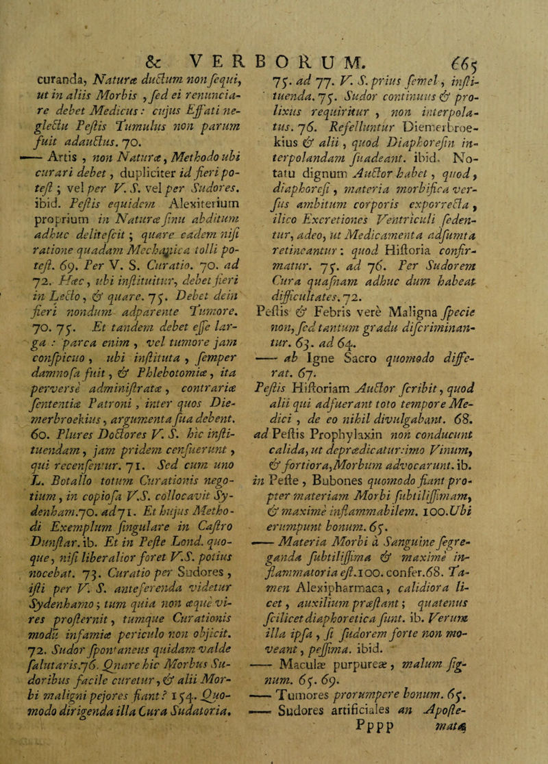 curanda. Natur ce dudum non fi qui, ut in aliis Morbis ,fid ei renuntia- re debet Medicus: cujus Effati ne- gledu Pejlis Tumulus non parum fuit adaudus. 70. —- Artis , non Natur ce, Methodo ubi curari debet, dupliciter id fieri po- tejl; vel per VS. vel per Sudores. ibid. Feflis equidem Alexiterium proprium in Natur ce finu abditum adhuc delitefcit; quare eadem nifi ratione quadam Mechaffica tolli po- teji. 69. Per V. S. Curatio. 70. ad 72, Hcec, ubi infiituitnr, debet jieri in Lecto, &amp; quare, 7 fi Debet de in fieri nondum adparente Tumore. 70. 7 fi Et tandem debet effe lar¬ ga : parca enim , vel tumore jam confpicito , ubi inflituta , fimper damno fa fuit, &amp; Phlebotomice, ita perverse ad,minifiratce, contrarice fiententice Patroni, inter quos Die- merbroekius, argumentafiua debent. 60. Plures Dodores V. S. hic injli- tnendam, jam pridem cenfuerunt , qui recenfentur. 71. Sed cum uno L. Botallo totum Curationis nego¬ tium , in copiofia V.S. collocavit Sy- denham.70. adyi. Et hujus Metho - di Exemplum fingulare in Cafitro Dmifiar. ib. Et in Pefte Lond. quo¬ que, nifi liberalior fieret V.S. potius nocebat. 73. Curatio per Sudores , ifti per V. S. anteferenda videtur Sydenhamo; tum quia non ceque vi¬ res proflernit, tumque Curationis modii infamia periculo non objicit. 72. Sudor fiponJanens quidam valde falutaris.76. Qnarehic Morbus Su¬ doribus facile curetur, &amp; alii Mor¬ bi maligni pejores fiant f 134. Quo¬ modo dirigenda illa Cura Sudatoria• ad 77. V. S. prius femel, infiti- tuenda. 7 fi Sudor continuus pro¬ lixus requiritur , non interpola¬ tus. 76. Refelluntur Diernerhroe- kius &amp; alii, quod Diaphorefin in¬ terpolandam fu adeant, ibid. No¬ tatu dignum A udor habet, quod, diaphorefi, materia morbifica ver- Jus ambitum corporis exporreda , ilice Excretiones Ventriculi feden¬ tur, adeo, ut Medicamenta adfumta retineantur: quod Hidoria confir¬ matur. 75*. ad 76. Per Sudorem Cura quafnam adhuc dum habeap difficultates. 72. Pedis &amp; Febris vere Maligna fipecie nonyfed tantum gradu dificriminan- tur. 63. ad 64. —- ab Igne Sacro quomodo diffe¬ rat. 67. Pejlis Hidoriam Audor feribit, quod alii qui adfuerant toto tempore Me¬ dici , de eo nihil divulgabant. 68. ad Pedis Propbylaxin non conducunt calida, ut deprcedicatur:imo Vinum, &amp; fortiora^Morbum advocarunt, ib. in Pede , Bubones quomodo fiant pro¬ pter materiam Morbi fubtilifiimam, &amp; maxime inflammabilem. lOQ.Ubi erumpunt bonum. 67. «— Materia Morbi d Sanguine feg/e- ganda fubtilifijima &amp; maxime in- jlammaioriaeji.ioo. confer.dS. Ta¬ men Alexipharmaca , calidiora li¬ cet , auxilium prcefiant; quatenus fcilicet diaphoretica fiunt, ib. Verum illa ipfa , fi findor em forte non mo¬ veant , peffima. ibid. -—■ Maculas purpureas, malum fig- num. 6 fi 69. -Tumores prorumpere bonum. 6fi — Sudores artificiales an Apofle-