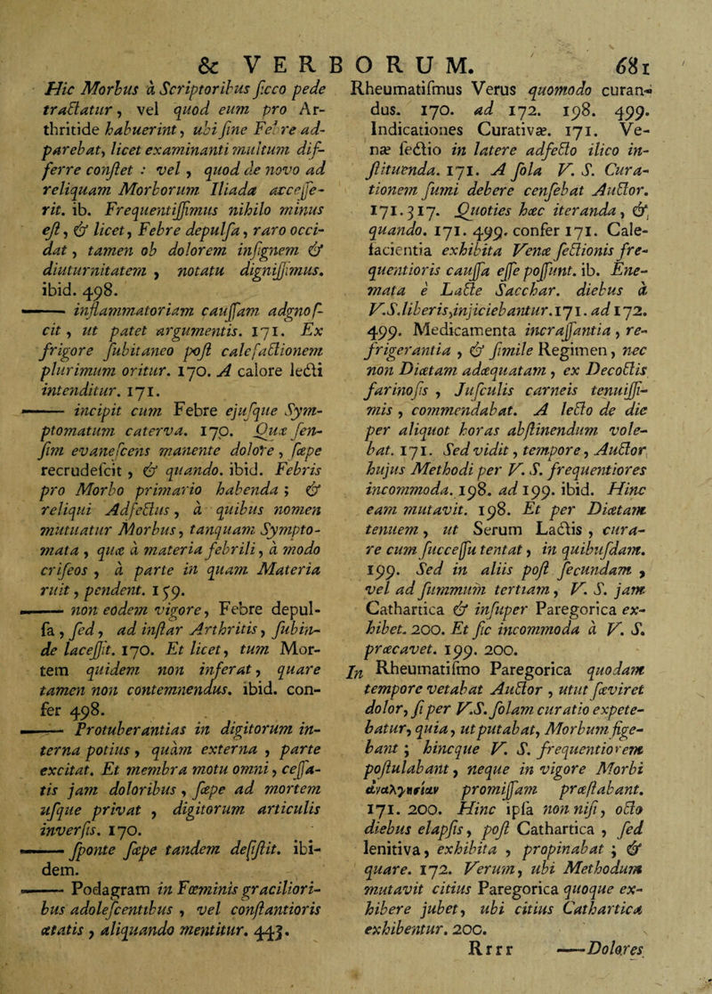 Hic Morbus a Scriptoribus ficco pede tradatur, vel quod eum pro Ar¬ thritide habuerint, ubi fine Febre ad- parebat, licet examinanti multum dif¬ ferre confiet : vel , quod de novo ad reliquam Morborum Iliada arcejfe- rit. ib. Freqnentiffmus nihilo minus eji, &amp; licet, Febre depulfia, raro occi¬ dat , tamen ob dolorem infignem &amp; diuturnitatem , notatu dignijjimus. ibid. 498. - inflammatoriam cauffam adgnof- cit, z/z argumentis. 171. .E# frigore fiubitaneo poji calefaElionem plurimum oritur. 170. ^ calore ledli inte?iditur. 171. —* incipit cum Febre ejuflue Sym¬ ptomatum caterva. 17 o. Qux fen- fim evanefcens manente dolore, fcepe recrudefcit , quando, ibid. Febris pro Morbo primario habenda ; &amp; reliqui Adfcitus, a quibus nomen mutuatur Morbus, tanquam Sympto¬ mata , a materia febrili, a zzzoz/o crifieos , a ^rz? zzz quam Materia ruit y pendent. 1J9. —— non eodem vigore, Febre depul- fa , z?z/?*zr Arthritis, fiubin¬ de laceflit. 170. Ez /zVez, zz/zzz Mor¬ tem quidem non inferaty quare tamen non contemnendus. ibid. con¬ fer 498. Frotuberantias in dipitorum in- o potius y quam externa , parte excitat. Ez membra motu omni y ce fia¬ tis jam doloribus, fcepe ad mortem ufique privat y digitorum articulis inverfis. 170. — fiponte fcpe tandem defiflit. ibi¬ dem. —— Podagram z*z Fccminis graciliori¬ bus adoleficentibus y vel conftantioris at at is y aliquando mentitur. 443. Rheumatifmus Verus quomodo curans dus. 170. 172. 198. 499. Indicationes Curativa?. 171. Ve¬ na? fedlio in latere adfeffo ilico in- fituenda. 171. A fiola V. S. Cura¬ tionem fumi debere cenfiebat Au Cor. 171.317. Qyioties hcec iteranda y quando. 171. 499. confer 171. Cale¬ facientia exhibita Vena fieCionis fre- quentioris caufifia efife pojfiunt. ib. Ene- mata e LaCe Sacchar. diebus a, V.S.liber is yinjiciebantur.iyi. ad 172. 499. Medicamenta incrajfiantia , re¬ frigerantia y &amp; fimile Regimen, nec non Diatam adcequatam , ex DecoCis farinofis y Juficulis carneis tenuifii- mis y commendabat. A leffio de die per aliquot horas abflinendum vole¬ bat. 171. Sed vidit, tempore, AuCor hujus Methodi per V. S. frequentiores incommoda.198. ad 199. ibid. Hinc eam mutavit. 198. Et per Diaetam tenuem y ut Serum Labiis , cura¬ re cum fucce fu tentat ? in quibufidam. 199. Sed in aliis pojl fecundam , vel ad fiummum tertiam, V. S. jam Cathartica &amp; infuper Paregorica ex¬ hibet. 200. Et fic incommoda a V. S. praecavet. 199. 200. jn Rheumatifmo Paregorica quodam tempore vetabat Auffor , utut fceviret dolor y fi per V.S.folam curatio expete- batury quiay utputabaty Morbum fige¬ bant ; hinc que V. S. frequentiorem pojlulabarit, neque in vigore Morbi ttvaXytifistv promijfam prceftabant. 171. 200. Hinc ipfa nonnifiy ollo diebus elapjisy poft Cathartica y fed lenitiva, exhibita , propinabat ; &amp; quare. 172. Verum, ubi Methodum mutavit citius Paregorica quoque ex¬ hibere jubet y ubi citius Cathartica exhibemur. 20C. \ Rrrr —*Dolores