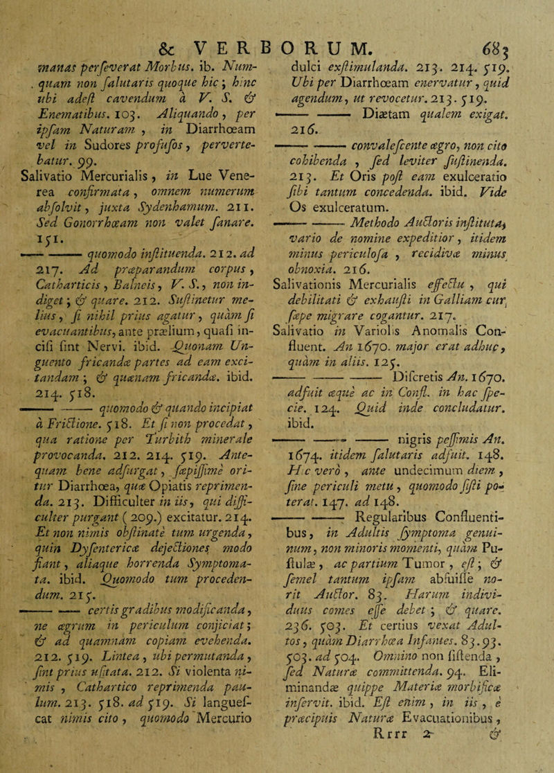 manas perleverat Morbus, ib. Num- . quam non falutaris quoque hic ; hinc ubi ade(i cavendum a V. S. &amp; Enem'atibus. 103. Aliquando , per ipfam Naturam , in Diarrhceam vel in Sudores profufos , perverte¬ batur. 99. Salivatio Mercurialis , in Lue Vene¬ rea confirmata, omnem numerum abfolvit , juxta Sydenhamum. 211. Sed Gonorrhoeam non valet fanare. ip. —— i ■ quomodo injlituenda. 212. ad 217. Ad prceparandum corpus, Catharticis , Balneis, V. S., non in¬ diget \ &amp; quare. 212. Suftinetur me¬ lius y fi nihil prius agatur , quam fi evacuantibusy ante pradium, quafi in¬ cili fmt Nervi, ibid. -Quonam Un¬ guento fricandce partes ad eam exci¬ tandam ; &amp; quatiam fricanda, ibid. 214. 318. quomodo &amp; quando incipiat dulci exftimulanda. 213. 214. 31 9. Ubi per Diarrhoeam enervatur, quid agendum, revocetur. 213.319. -- - Diaetam qualem exigat. 215. —-— convalefcente agroy non cito cohibenda , leviter fuftinenda. 213. Et Oris pojl eam exulceratio fibi tantum concedenda, ibid. Os exulceratum. Methodo Autloris inftituta^ d Friffione. 318. Et fi non procedat qua ratione per ‘Turbith minerale provocanda. 212. 214. 319. Ante¬ quam bene adfurgat, _fapiffime ori¬ tur Diarrhoea, qua Opiatis reprimen¬ da. 213. Difficulter in iis, qui diffi¬ culter purgant ( 209.) excitatur. 214. Et non nimis obftinate tum urgenda, quin Dyfenterica dejectiones: modo fiant y aliaque horrenda Symptoma¬ ta. ibid. Quomodo tum proceden¬ dum. 2x3. certis gradibus modificanda, ne agrum in periculum conjiciat; ad 'quamnam copiam evehenda. 2X2. 319. Lintea y ubi permutanda y fmt prius ufitata. 2x2. Si violenta ni¬ mis y Cathartico reprimenda pau¬ lum. 2x3. 318. ad 719. Si langues¬ cat nimis cito , quomodo Mercurio vario de nomine expeditior, itidem minus periculofa , recidiva minus obnoxia. 216. Salivationis Mercurialis effie&amp;u , qui debilitati &amp; exhaafti in Galliam cur fiepe migrare cogantur. 217. Salivatio in Variolis Anomalis Con¬ fluent. An 1670. major erat adhuc, quam in aliis. 123. ----Di feretis An. 1670. adfuit ceque ac in Confl. in hac fpe- cie. 124. Quid inde concludatur. ibid. nigris peffimis An. 1(374. &amp; dem falutaris adfuit, 148. H c vero , ante undecimum diem , fine periculi metu y quomodo ffti po¬ terat. I47. ad 148. -—- - Regularibus Confluenti¬ bus, in Adultis Jymptoma genui¬ num y non minoris momentiy quam Pu- fiula?, ac partium Tumor , efi ; &amp; femel tantum ipfam abfui fle no- rit Autior. 83. Harum indivi¬ duus comes ejfe debet ; &amp; quare. 276. 3G3. Et certius vexat Adul¬ tos y quam Diarrhoea Infantes. 83.93. 303. ad 304. Omnino non fidenda , fed Natura committenda. 94. Eli¬ minandae quippe Materia morbi fixa infervit. ibid. Eft enim , in iis , e pracipuis Natura Evacuationibus, Rrrr 2-