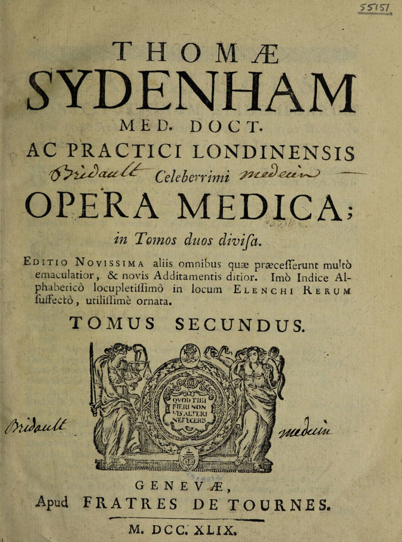 S5~l 57 T H O M M SYDENHAM M£D. DOCT. AC PRACTICI LONDINENSIS Celeberrimi OPERA MEDICA; in Tomos duos divifa. Editio Novissima aliis omnibus quae praecefTerunt multo emaculatior, &amp; novis Additamentis ditior. Imo Indice AI- phabeticd locupletiilimo in locum Elenchi Rerum fuffecfcd, utilillime ornata. TOMUS SECUNDUS. GENEVJ, Apud FRATRES JDE TOURNES, M. DCC, XLIX,