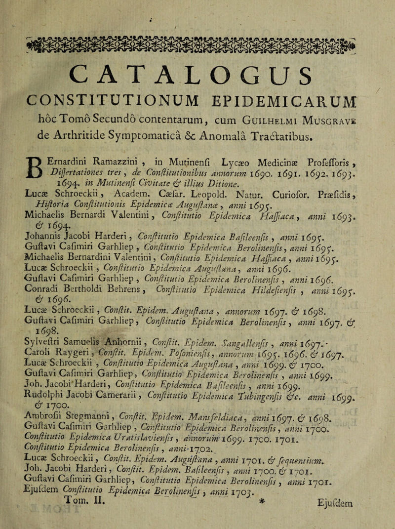 CATALOGUS CONSTITUTIONUM EPIDEMICARUM hoc Tomo Secundo contentarum, cum Guilhelmi Musgrave de Arthritide Symptomatica &amp; Anomala Tractatibus. BErnardini Ramazzini , in Mutinenfi Lycaeo Medicina Profefforis , Dijjertationes tres, de Conftitutionibus annorum 1690. 1691. 1692. 1693« 1694. in Mutinenfi Civitate &amp; illius Ditione. Lucas Schroeckii , Academ. Caefar. Leopold. Natur. Curiofor. Praefidis * Hiftoria Conflit ut ionis Epidemica Augnflance , anni 169$. Michaelis Bernardi Valentini, Conjlitutio Epidemica Hoffae a , anni 1693* &amp; 1694. Johannis Jacobi Harderi, Conjlitutio Epidemica Bafileenfis , anni 1695*. Guftavi Cafimiri Garhliep, Conftitutio Epidemica Berolinenfis, anni 1695'. Michaelis Bernardini Valentini, Conftitutio Epidemica Efafifiaca , annil6y&lt;p, Lucae Schroeckii , Conftitutio Epidemica Augufana, ^xxixi 1696. Guftavi Cafimiri Garhliep, Conftitutio Epidemica Berolinenfis, anni-1696. Conradi Bertholdi Behrens, Conjlitutio Epidemica Hildefienfis , anni 16^^ &amp; 1696. Lucae Schroeckii, Conflit. Epidem. Augufana , annorum 1697. 1698. Guftavi Cafimiri Garhliep, Conjlitutio Epidemica Berolinenfis , anni 160)7, df 1(598. Syiveftri Samuelis Anhornii, Conflit. Epidem. Sangallenfts , anni 16^7. * Caroli Raygeri, ConJHt. Epidem. Fofonienfis, annorum 16^^. 1696. &amp; 1697. Lucae Schroeckii , Conftitutio Epidemica Augufana , 1699. ^ 1700. Guftavi Cafimiri Garhliep, Conflitutio Epidemica Berolinenfis , ^;z/xz 1699. Joh. Jacobi Harderi, Confitutio Epidemica Bafileenfis , anni 16^. Rudolphi Jacobi Camerarii, Conftitutio Epidemica 'Tubingenftis &amp;c. anni 16*90, df 1700. ' ^ Ambrofii Stegmanni, Confit. Epide?n. Mansfeldiaca, anni 16^7. Cf i6eS. Guftavi Cafimiri Garhliep , Confitutio Epidemica Berolinenfis, 1700» Conftitutio Epidemica Uratislavienfs , annorum 1699. Tyco. 1701. Conftitutio Epidemica Berolinenfis , awiC1702. Luc^ Schroeckii, Conflit. Epidem. Auguf ana , 1701. &amp; fequentium„ Joh. Jacobi Harderi, Conflit. Epide?n. Bafileenfis , anni 1700.^1701» Guftavi Cafimiri Garhliep, Confitutio Epidemica Berolinenfis, anni 17QI» Ejufdem Conftitutio Epidemica Berolinenfis, 4^/ i^oj.