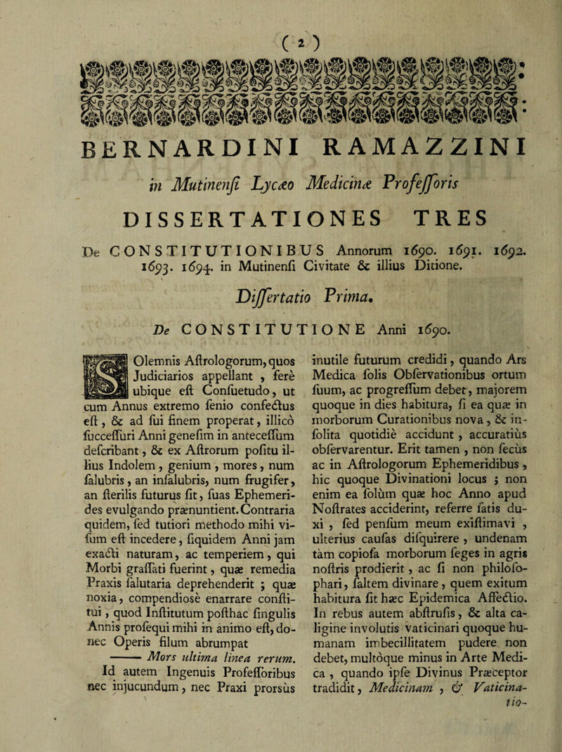 BERNARDINI RAMAZZINI in Mutinenji Lyaeo Medicina Frofefforis DISSERTATIONES TRES De CONSTITUTIONIBUS Annorum 1690. 1691. 1692. 1693. 169^. in Mutinenfi Civitate 6c illius Ditione. v . &gt; Dijfertatio Prima. De CONSTITUTIONE Anni 1690. Olemnis Afirologorum,quos Judiciarios appellant , fere ubique efi Confuetudo, ut cum Annus extremo fenio confedlus eft , &amp; ad fui finem properat, illico iuccefiiiri Anni genefim in antecelTum defcribant, &amp;c ex Afirorum pofitu il¬ lius Indolem , genium , mores, num falubris , an infalubris, num frugifer, an Herilis futurus fit, fuas Ephemeri¬ des evulgando praenuntient. Contraria quidem, fed tutiori methodo mihi vi- fum efi incedere, fiquidem Anni jam exadli naturam, ac temperiem, qui Morbi graiTati fuerint, qua» remedia Praxis falutaria deprehenderit ; quse noxia, compendiose enarrare condi¬ tui , quod Inftitutum pofthac fingulis Annis profequi mihi in animo efi, do¬ nec Operis filum abrumpat -- Mors ultima linea rerum. Id autem Ingenuis Profefioribus nec injucundum, nec Praxi prorsus inutile futurum credidi, quando Ars Medica folis Obfervationibus ortum fuum, ac progreflum debet, majorem quoque in dies habitura, fi ea qua? in morborum Curationibus nova , &amp; in- folita quotidie accidunt , accuratius obfervarentur. Erit tamen , non fecus ac in Afirologorum Ephemeridibus , hic quoque Divinationi locus $ non enim ea folum quas hoc Anno apud Noflrates acciderint, referre fatis du¬ xi , fed penfum meum exifiimavi , ulterius caufas dilquirere , undenam tam copiofa morborum feges in agris nofiris prodierit, ac fi non philofo- phari, faltem divinare, quem exitum habitura fit hsec Epidemica AfiedUo. In rebus autem abfirufis, &amp; alta ca¬ ligine involutis vaticinari quoque hu¬ manam imbecillitatem pudere non debet, multoque minus in Arte Medi¬ ca , quando ipfe Divinus Praeceptor tradidit. Medicinam , &amp; Vaticina¬ tio-