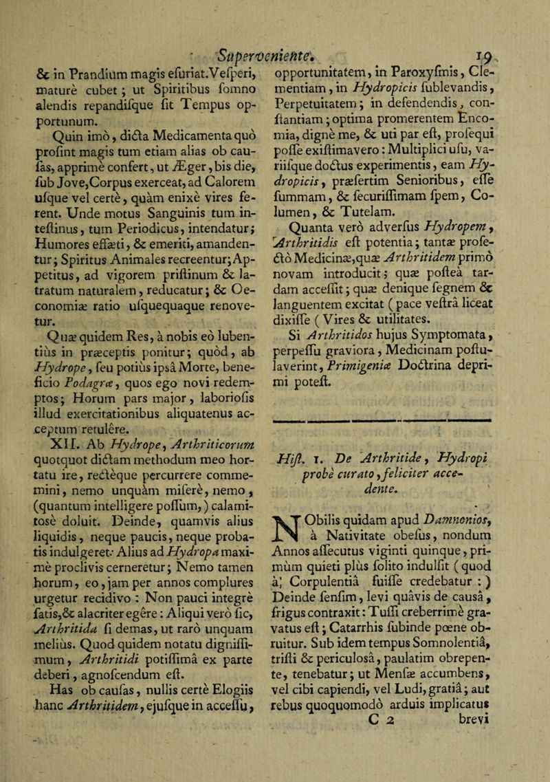 &amp; in Prandium magis efuriat.Vefperi, opportunitatem, in Paroxyfmis, Cie- mature cubet; ut Spiritibus fomno alendis repandifque fit Tempus op¬ portunum. Quin imo, di&amp;a Medicamenta quo profint magis tum etiam alias ob cau¬ las, apprime confert, ut jTger, bis die, fub Jove,Corpus exerceat, ad Calorem ufque vel certe, quam enixe vires fe¬ rent. Unde motus Sanguinis tum in- tedinus, tum Periodicus, intendatur; Humores effeti, &amp; emeriti, amanden¬ tur; Spiritus Animales recreentur; Ap¬ petitus, ad vigorem pridinum la¬ tratum naturalem, reducatur; Oe¬ conomia? ratio ulquequaque renove¬ tur. Qu^ quidem Res, a nobis eo luben- tius in pr^ceptis ponitur; quod, ab Hydrope, feu potius ipsa Morte, bene¬ ficio Fodagrce, quos ego novi redem¬ ptos ; Horum pars major, laboriofis illud exercitationibus aliquatenus ac¬ ceptum retulere. XII. Ab Hydrope, Artior it i eorum quotquot didlam methodum meo hor¬ tatu ire, redleque percurrere comme- mini, nemo unqukm mifere,nemo, (quantum intelligere polium,) calami¬ tose doluit. Deinde, quamvis alius liquidis, neque paucis, neque proba¬ tis indulgeret* Alius ad Hydropa maxi¬ me proclivis cerneretur; Nemo tamen horum, eo, jam per annos complures urgetur recidivo : Non pauci integre fatis,6c alacriter egere: Aliqui vero fic, Arthritida fi demas, ut raro unquam melius. Quod quidem notatu dignidi- mum, Arthritidi potidima ex parte deberi, agnofeendum ed. Has ob caufas, nullis certe Elogiis hanc Arthritidem, ejufque in acceflu, mentiam, in Hydropicis fublevandis, Perpetuitatem; in defendendis, con¬ flandam; optima promerentem Enco- mia, digne me, &amp; uti par ed, profequi poffe exidimavero: Multiplici ufu, va- riifque dodtus experimentis, eam Hy¬ dropicis , pra?fertim Senioribus, ede fummam, &amp;c fecuriffimam fpem, Co¬ lumen, &amp; Tutelam. Quanta vero adverfus Hydropem, Arthritidis ed potentia; tanta? profe- 6to Medicina?,qua? Arthritidem primo novam introducit; qua? podea tar¬ dam accedit; qua? denique fegnem languentem excitat ( pace vedra liceat dixiffe ( Vires &amp; utilitates. Si Arthritidos hujus Symptomata, perpeffu graviora, Medicinam podu- laverint, Frimigenice Dodlrina depri¬ mi poted. Hijl. I. De Arthritide, Hydropi probe curato,feliciter acce¬ dente, NObilis quidam apud Damnonios, a Nativitate obefus, nondum Annos afTecutus viginti quinque, pri¬ mum quieti plus folito induifit (quod a] Corpulentia fuiffe credebatur : ) Deinde fenfim, levi quavis de causa , frigus contraxit: Tulli creberrime gra¬ vatus ed; Catarrhis fubinde poene ob¬ ruitur. Sub idem tempus Somnolentia, tridi &amp; periculosa, paulatim obrepen¬ te, tenebatur; ut Menfe accumbens, vel cibi capiendi, vel Ludi,gratia; aut rebus quoquomodo arduis implicatus C 2 brevi