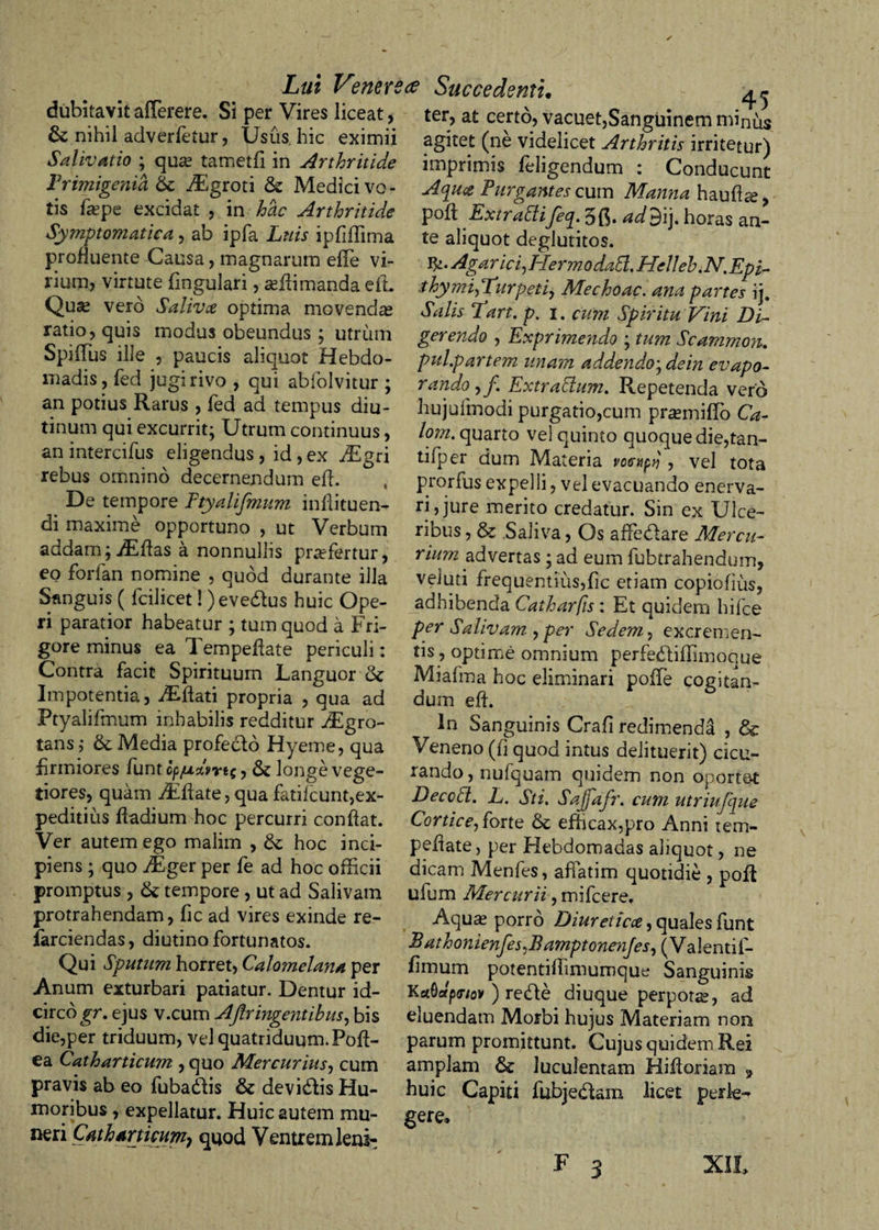 dubitavit a (Terere. Si per Vires liceat, &amp; nihil adverfetur, Usus hic eximii Salivatio ; qua? tametfi in Arthritide Primigenia TEgroti &amp; Medici vo¬ tis fa?pe excidat , in hae Arthritide Symptomatica, ab ipfa Luis ipfiffima profluente Causa, magnarum efle vi¬ rium, virtute lingulari, sefiimanda e ii Qua? vero Salivae optima movenda ratio, quis modus obeundus; utrum Spiffus ille , paucis aliquot Hebdo¬ madis, fed jugi rivo , qui abfolvitur ; an potius Rarus , fed ad tempus diu¬ tinum qui excurrit; Utrum continuus, an intercifus eligendus , id, ex ^gri rebus omnino decernendum efi. De tempore Ftyalifmum infiituen- di maxime opportuno , ut Verbum addam; TEfias a nonnullis praefertur, eo forfan nomine , quod durante illa Sanguis ( fcilicet! )eve£ius huic Ope¬ ri paratior habeatur ; tum quod a Fri¬ gore minus ea Tempefiate periculi: Contra facit Spirituum Languor &amp; Impotentia, Aiftati propria , qua ad Ptyalifmum inhabilis redditur TEgro- tans,- &amp; Media profeclo Hyeme, qua firmiores funt cp/u%vrt$, &amp; longe vege¬ tiores, quam fiEfiate, qua fatilcunt,ex¬ peditius fiadium hoc percurri confiat. Ver autem ego malim , &amp; hoc inci¬ piens ; quo TEger per fe ad hoc officii promptus , &amp;; tempore, ut ad Salivam protrahendam, fic ad vires exinde re- farciendas, diutino fortunatos. Qui Sputum horret, Calomelana per Anum exturbari patiatur. Dentur id¬ circo gr. ejus v.cum Aftringentibus, bis die,per triduum, vel quatriduum. Pofi- ea Catharticum , quo Mercurius, cum pravis ab eo fubadfis &amp; devidfis Hu¬ moribus , expellatur. Huic autem mu¬ neri Catharticum-) quod Ventrem leni- Succedenti. ^ ter, at certo, vacuet,Sanguinem minus agitet (ne videlicet Arthritis irritetur) imprimis feligendum : Conducunt Aqutc Purgantes cum Manna haufia?, pofi Extradlifeq. 3{$. ad$\\. horas an¬ te aliquot deglutitos. Agar ici, Hermodadl. Helleb.N.Epi- thy mi,Furpeti, Mechoac. ana partes ij. Salis 7art. p. i. cum Spiritu Vini Di¬ gerendo , Exprimendo ; tum Scammon. pul.p artem unam addendo; de in evapo¬ rando , j\ Extradlum. Repetenda vero hujufmodi purgatio,cum pra?miflo Ca- lom. quarto vel quinto quoque die,tan- tifper dum Materia vccyipy , vel tota prorfus expelli, vel evacuando enerva¬ ri, jure merito credatur. Sin ex Ulce¬ ribus , &amp; Saliva, Os affiedfare Mercu¬ rium advertas; ad eum fubtrahendum, veiuti frequentius,fic etiam copiofius, adhibenda Catharfis: Et quidem hifce per Salivam , per Sedem, excremen¬ tis , optime omnium perfedliffimoaue Miafma hoc eliminari polTe cogitan¬ dum efi. In Sanguinis Crafi redimenda , &amp; Veneno (fi quod intus delituerit) cicu¬ rando, nufquam quidem non oporte-t Decedi. L. Sti, Sajfafr. cum utriufque Cortice, forte efficax,pro Anni tem- pefiate, per Hebdomadas aliquot, ne dicam Menfes, affatim quotidie , pofi ufum Mercurii, mifcere. Aqua? porro Diureticae, quales funt Bathonienfes,BamptonenJes,(Va\Qntif- fimum potentifiimumque Sanguinis Ka.Qdp&lt;nov ) re&lt;fte diuque perpota, ad eluendam Morbi hujus Materiam non parum promittunt. Cujus quidem Rei amplam &amp; luculentam Hifioriam 9 huic Capiti fubjedam licet perle¬ gere» F 3 XII.