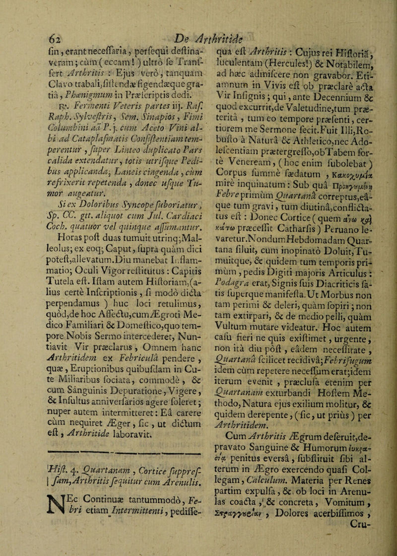 fin, erant neceffaria, perfequi dcfiina- vcratn; cum ( eccam! ) ultro fe Trani- fert Arthritis : Ejus vero, tanquam Clavo trabali;fifiend^e figendsequegra¬ tia , Fhcmigmum in Pradcriptis dedi. r». Fermenti Veteris partes iij. Raf. Raph. Sylvejlris, Sem. Sinapios , Fimi Columbini ad P. j; cum Aceto Vini al¬ bi ad Cataplafmatis Gonfiftentiam tem¬ perentur , fuper Linteo duplicato Fars calida extendatur, totis utrifque Pedi¬ bus applicanda ; Laneis cingenda , cum refrixerit repetenda , donec ufque Fu¬ mor augeatur. Si ex Doloribus Syncope fuboriatur, Sp. CC. gtt. aliquot cum Jul. Cardiaci Coch. quatitor vel quinque a fumantur. Horas poft duas tumuit utrinq;Mal- leolus; ex eoq; Caput, fupra quam dici potefl,allevatum .Diu manebat Inflam¬ matio; Oculi Vigor refiitutlis: Capitis Tutela efi. Ifiam autem Hifioriam,(a- lius certe Infcriptionis , fi modo didla perpendamus ) huc loci retulimus, quod,de hoc A0e&lt;fiu,cuin/Egroti Me¬ dico Familiari 6c Domefiico,quo tem¬ pore Nobis Sermo intercederet, Nun¬ tiavit Vir praeclarus, Omnem hanc Arthritidem ex Febricula pendere , quae, Eruptionibus quibufdam in Cu¬ te Miliaribus fociata, commode, &amp; cum Sanguinis Depuratione, Vigere, Infultus anniverforios agere Toleret; nuper autem intermitteret: Ea carere cum nequiret /Eger , fic , ut clidlum efl:, Arthritide laboravit. 'FUJI. q. Quartanam , Cortice fuppref- | fam&gt;Arthritis/equitur cum Arenulis. NEc Continuae tantummodo, Fe¬ bri etiamIntermittenti, pediffe- qua efi Arthritis : Cujus rei Hifloria, luculentam (Hercules'!) &amp; Notabilem, ad haec admifeere non gravabor. Eti- amnum in Vivis efl ob prseclare a&lt;fia \ ir Infignis; qui, ante Decennium 6c quod excurrit,de Valetudine,tum prae¬ tenta , tum eo tempore pradenti, cer¬ tiorem me Sermone fecit.Fuit llli,Ro- bufio a Natura &amp; Athletico,nec Ado- le-Tcentiam pr£etergrefib,obTabem for¬ te Veneream, (hoc enim Tubolebat) Corpus fumme faedatum , K*KG%vf4z miie inquinatum: Sub qua Febre primum Quartanh correptus,ea- que tum gravi, tum diutini,conflidla- tus e fi : Donec Cortice ( quem dveo y/q prrecellit Catharfis) Ptruano le- varetur.NondumHebdomadam Quar- tana filuit, cum inopinato Doluit,Tu- muitque, &amp; quidem tum temporis pri¬ mum , pedis Digiti majoris Articulus: Podagra erat, Signis Tuis Diacriticis fo¬ tis fuperque manifefia.Ut Morbus non tam perimi &amp; deleri, quam fopiri; non tam extirpari, &amp; de medio pelli, quam Vultum mutare videatur. Hoc autem cafu fieri ne quis exifiimet, urgente, non ita diu pofi , eadem neceffirate , Quartana Tcilicet recidiva\Febrifugum idem cum repetere necefifim erat;idem iterum evenit , prsecluia etenim per Quartanam exturbandi Hoilem Me¬ thodo, Natura ejus exilium molitur, &amp; quidem derepente, ( fic, ut prius) per Arthritidem. Cum Arthritis ^Egrum deferuit,de- pravato Sanguine &amp; Humorum i4JK§Cl- Acl penitus eversa, fobfiituit fibi al¬ terum in /Egro exercendo quafi Col¬ legam , Calculum. Materia per Renes partim expulfo, &amp; ob loci in Arenu¬ las coadda ,l &amp; concreta, Vomitum, yyveiw , Dolores acerbiflimos , Cru-