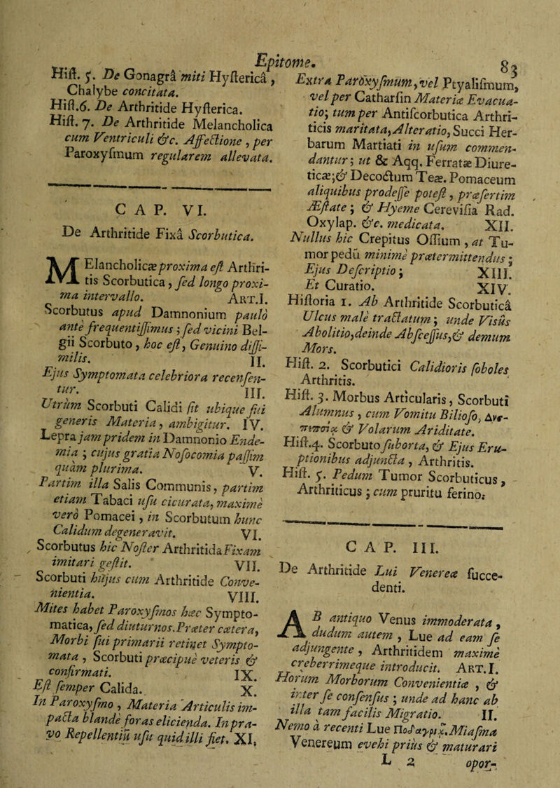 / shfiitotitf} # o Gonagr^ Hyfterica , Extra Par6xyfmum&gt;vd Ptyalifinutn» Chalybe concitata. Hifl.(5. -De Arthritide Hyfterica. Hift, 7. De Arthritide Melancholica rwra Ventriculi &amp;c. Affectione , per Paroxyfmum regularem allevata. C A P. VI. De Arthritide Fixa Scorbutica. MEJancholica?proxima eft Arthri¬ tis Scorbutica ? longo proxi¬ ma intervallo. Art.I. Scorbutus Damnonium paulo ante frequentiffmus ;fed vicini Bel¬ gii Scorbuto, hoc eft, Genuino di di- milis, j j Eius Symptomata celebriora recenfen- tur. Uj Utrum Scorbuti Calidi (it ubicpue fui generis Materia, ambigitur. IV. Lepra jam pride?n in Damnonio Ende- mia ; cujus gratia Nofocomia padwi quam plurima. A ~y. Fartim illa Salis Communis ? partim etiam T abaci uftu cicur at a, maxime vero Pomacei, in Scorbutum hunc Calidum degeneravit. yj Scorbutus hic Nofter AnhntkhFixam imitari geflit. yjj Scorbuti hujus cum Arthritide Conve¬ nientia. VIII Mites habet Faroxyfnos hac Sympto¬ matica* fed diuturnos Er ater catera, Morbi fui primarii retinet Sympto¬ mata , Scorbuti p7acipue veteris (jf confirmati. , jx Eji fe?nper Calida. X. In Faroxy fmo , Materia Articulis im- paCla blande for as elicienda. In pra¬ vo Repellentia ufu quid illi fiet, XI, vel per Catharfin Mater ice Evacua¬ tio', tum per Antifcorbmica Arthri¬ ticis maritata,Alteratio, Succi Her¬ barum Martiali in uftkm commen¬ dantur5 ut &amp; At^cp Ferratae Diure¬ tica?^ Deco&amp;um Tea?. Pomaceum aliquibus pro de (j e poteft , prafertim JEftate; eft Hyeme Cerevifia Rad. t Oxylap. &amp;c. medicata. XII. Nullus hic Crepitus OfTium , at Tu¬ mor pedu minime praetermittendus • Ejus Defcriptio-y XI1L Et Curatio. XIV. Hiiloria i. Ab Arthritide Scorbutici Ulcus male trallatum-, unde Visus Abolitio,deind.e Abftceffus,fy demum Mors. Pliih 2. Scorbutici Calidioris foboles Arthritis. \ ' Hili. 3. Morbus Articularis, Scorbuti Alumnus , cum Vomitu Biliofo, Avr- ffiTrrix &amp; Volarum Ariditate. FIifr.4. Scorbuto fuborta, &amp; Ejus Eru¬ ptionibus adjunda, Arthritis. HifL y. Fedum Tumor Scorbuticus Arthriticus, cum pruritu ferino.- * C A P. III. De Arthritide Lui Vcnerece faece- denti. AB antiquo Venus immoderata 9 dudum autem , Lue ad eam fe a jungente , Arthritidem maxime creberrimeque introducit. Art.I. Houim Morborum Convenientia , &amp; inter fe confenfus ; unde ad hanc ab ilia tam facilis Migratio. II. Nemo a recenti Lue naayftS,Miafma Venereum evehi priits Cj maturari L 2 opor-