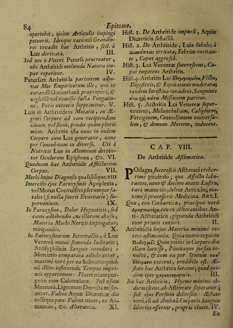 oportebit, 'quam Articulis impingi Hift. I. Arthritide impura , Aquis r * r t v_:._ ±..:nJ:~ Diureticis fubaPlci. Hift. 2. De Arthritide , Luis Sobole, a Avcoui7TTot; irritata, Febrim excitan¬ te , Caput aggrefsd. Hift. 3. Lui Venereas fuccrefcens, Ca¬ put impetens Arthritis. Hift.4.Arthritis Lir 'IfoyiyvojuivnjViffUy Digejlivis, O5 Equitatione moderata&gt; tayide?n Intejlina invadetis ,Sanguinis ova ndru) Mifjionem par iens. Hift. J. Arthritis Lui Venerea? fuper- veniens, Melancholiam, Caliginem7 Vertiginem, Convulfionem univerfa- lem , d/ demum Mortem, inducens^ potuerit. Ideoque r aro nifi Grandio¬ res invadit hcec Arthritis ? fcil. a Lue derivata. III. *SW wec # Veteri Paturfa procreatur , Arthritidi moliendae Natura im¬ par reperitur. IV. Paturfam Arthritida parientem adju- • Empiricorum ille, wz curanda Gonorrhoea prcepropere, &amp; negleBd vel remifse fabta Furgatio- n*?, Puris excretio /apprimitur. V. Luis m Arthritidem Mutatio , ftE- grori Corpore ad eam recipiendam idoneo vel pecus, pandet quam pluri¬ mum. Arthritis nwtc ftz eodem Corpore cum Lue generatur, nunc per Concubitum in diverfo. Uti a Nutricis Lue in Alumnum derive¬ tur Oculorum Epiphora, &amp;c. VI. Quodnam hac Arthritide AjfUPlontm Corpus. VII. Morbi hujus Diagnofts qualifcuque.xlll Intercifis ejus Paroxyfmis Apoplexia, w/Motus Convulftvi plerumque fa¬ tales (.fi nulla fuerit Evacuatio ) fu- perveniunt. IX. In Paroxyfmo, Dolor Hypnoticis , fed caute adhibendis , ne illorum abufu, Materia Morbi Nervis impingatur, mitigandus. X. In Paroxyfmorum Intervallis , a Lue Venerea mutuo fumenda Indicatio • Antilyphilicis Sanguis tuendus', e Mercurio comparata adhibeantur , ?naxime vero per ea Salivatio:quod- na illius inftituendce ‘Tempus impri¬ mis opportunum: Placet etiam pur¬ gatio cum Galomelane. Pofi ufum Mercurii,Lignorum Decodla mifce- nniur. Valent A quas Diureticas diu te Pie que potes: Valent etiam, ex An- tiinomo ? ifc. Alterantia. V1 C A P. VIII. De Arthritide AJlhmatica. POdagra fuccrefcit Aflhmati creber¬ rime pituitofo ; quo AffePlu labo¬ rantes, nono &amp; decimo cetatis Luflro, raro maturius,dolent Articulis; ma¬ ximefiprcecefer it Medicina. Art.I. Quce , ceu Cathartica, prcecipue vero Apct^tv.Mai^etyCeu ex Alter antibus An¬ ti - Afthmatica .gignenda Arthritidi cum primis confert. II. Arthritidis hujus Materia ?ninime re¬ cens aflimatida. Quianemo repente UoePciyptl: Quin potius in Corpore diu illam latuijfe, Pituitaque forfan in¬ volvi , &amp; cum ea per Sputum aar 'Cny.pativ excerni, credibile efl. JE- Jlate hcec Arthritis Icetatur^quodqui- dem ejus III. ita hcec Arthritis, Hyeme minime ob- dormifcens^ab Afthmate fuperatur ; fub ejus Perfona delitefcit: JEftate veroycu ad Ambitu Corporis Sanguis liberius effertur, proprie elucet. IV. Ex;