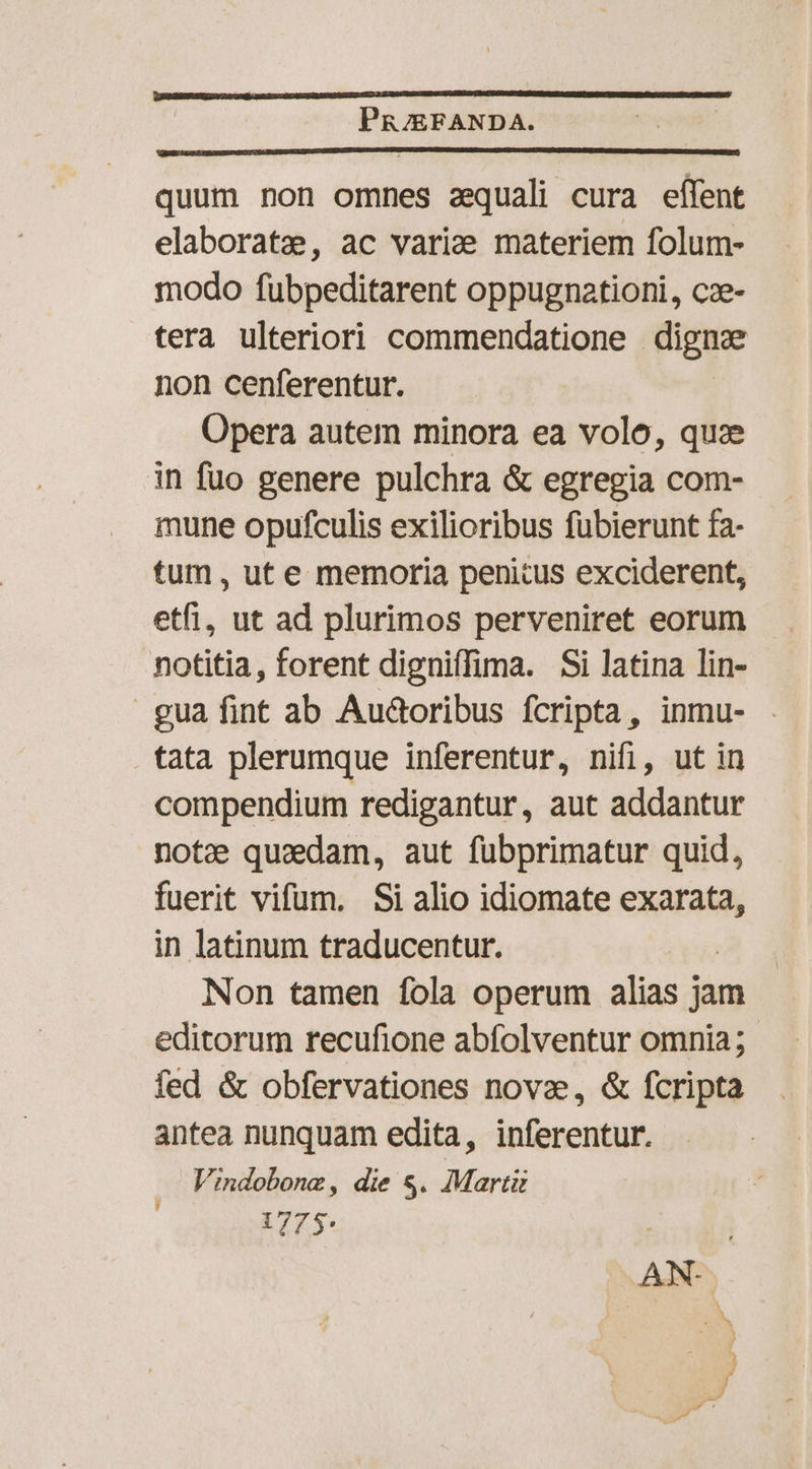 PR/EFANDA. quum non omnes zequali cura eífent elaborate, ac varie materiem folum- modo fubpeditarent oppugnationi, cze- tera ulteriori commendatione - digue non cenferentur. Opera autem minora ea volo, quze in fuo genere pulchra &amp; egregia com- mune opufculis exilioribus fubierunt fa- tum , ut e memoria penitus exciderent, etfi, ut ad plurimos perveniret eorum notitia, forent digniffima. Si latina lin- gua fint ab Audcribus fcripta, inmu- tata plerumque inferentur, nifi, ut in compendium redigantur, aut addantur notze quaedam, aut fübprimatur quid, fuerit vifum. Si alio idiomate exarata, in latinum traducentur. Non tamen fola operum alias jam editorum recufione abfolventur omnia; fed &amp; obfervationes novae, &amp; fcripta antea nunquam edita, inferentur. Vindobonz, die s. Martii 1775: