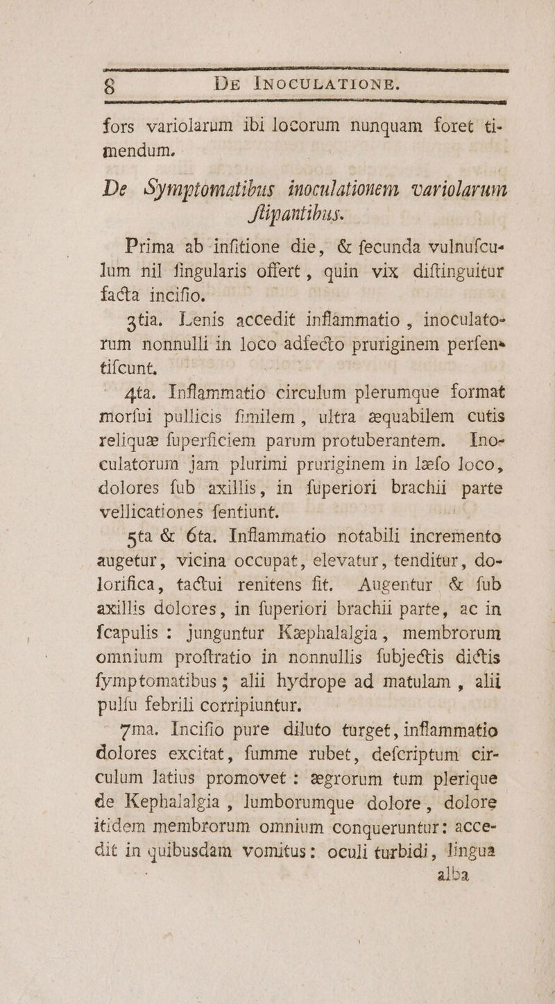 fors variolarum ibi locorum nunquam foret ti- mendum. De Symptomatibus. inoculationem, variolarum Jüipantibus. Prima ab infitione die, &amp; fecunda vulnufcu- lum nil fingularis offert , qüin vix diftinguitur facta incifio. 3tia. Lenis accedit inflammatio , inoculato- rum nonnulli in loco adiecto pruriginem perfens tifcunt, Ata. niessbis circulum plerumque format morfíui pullicis fimilem , ultra zequabilem cutis reliquze fuperficiem parum protuberantem. Ino- culatorum jam plurimi pruriginem in lxío loco, dolores fub axillis, in fuperiori brachii IR vellicationes fentiunt. 5ta &amp; 6ta. Inflammatio notabili incremento augetur, vicina occupat, elevatur, tenditur, do- lorifica, tactui renitens fit. Augentur &amp; fub axiliis dolores, in fuperiori brachii parte, ac in fcapulis : junguntur Ksphalalgia, membrorum omnium proftratio in nonnullis fubjectis dictis fymptomatibus; ali hydrope ad matulam , alii pulfu febrili corripiuntur. 7ma. Incifio pure diluto turget, inflammatio dolores excitat, fumme rubet, defícriptum cir- culum latius promovet : segrorum tum plerique de Kephalalgia , lumborumque dolore, dolore itidem membrorum omnium conqueruntur: acce- dit in quibusdam vomitus: oculi turbidi, lingua alba