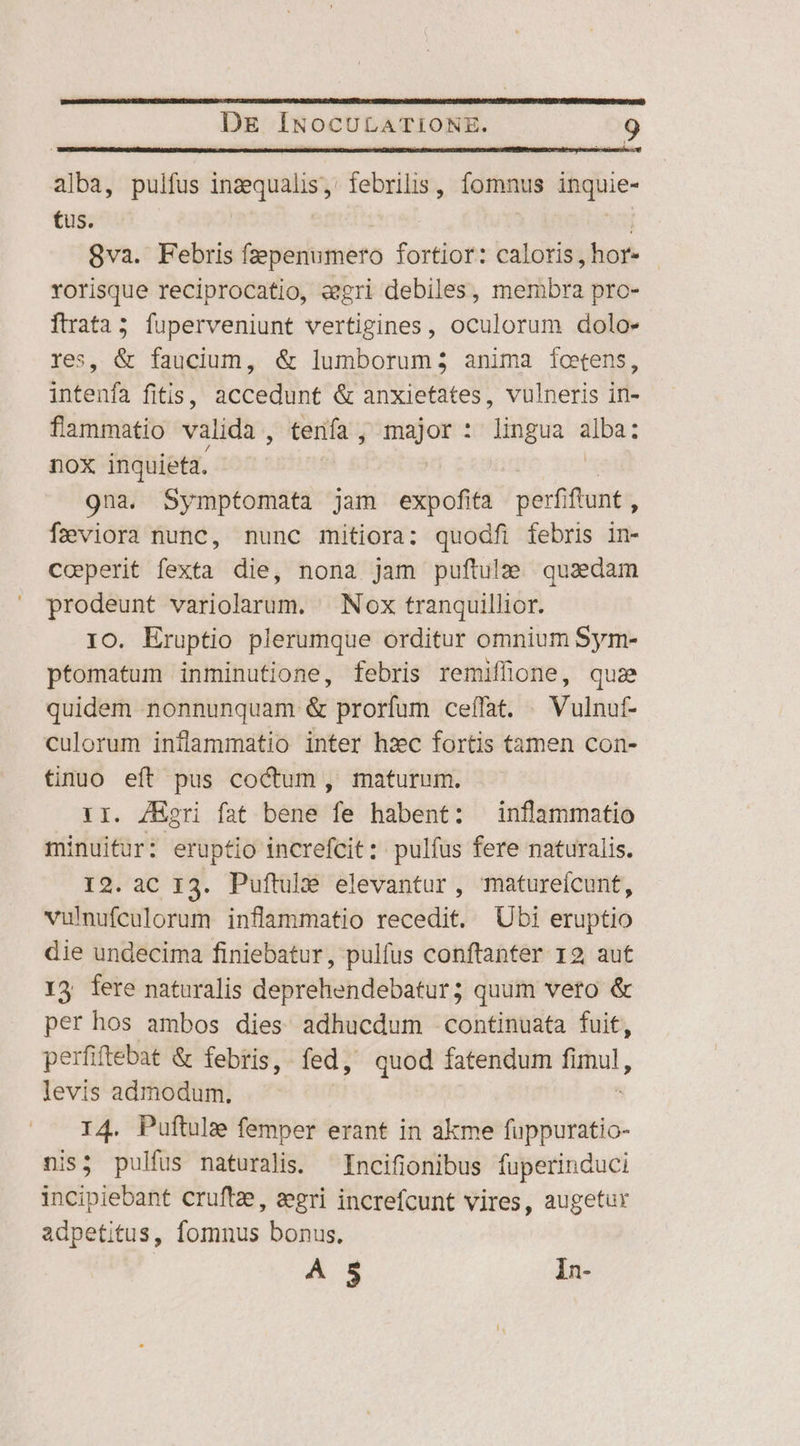 alba, pulfus pk d febrilis, fomnus Papie- tus. 8va. Febris fzepenumero fortior: caloris TN rorisque reciprocatio, «gri debiles, mieibrs pre- ftrata5 fuperveniunt vertigines, oculorum dolo» es, &amp; faucium, &amp; lumborum; anima foetens, intenfa fitis, accedunt &amp; anxietates, vulneris in- fammatio valida , tenía , major : lingua alba: nox inquieta. | | 9na. Symptomata jam expofita perfiftunt, f2viora nunc, nunc mitiora: quodfi febris in- Coeperit fexta die, nona jam puftula quaedam prodeunt variolarum. | Nox tranquillior. IO. Eruptio plerumque orditur omnium Sym- ptomatum inminutione, febris remiffione, quze quidem nonnunquam &amp; prorfum ceíffat. —Vulnuf- culorum inflammatio inter hzc fortis tamen con- tino eft pus coctum , maturum. I. ZEgri fat bene fe habent: inflammatio minuifur: eruptio increfcit: pulfus fere naturalis. 12. aC I3. Puftule elevantur, matureícunt, vulnufculorum inflammatio recedit. Ubi eruptio die undecima finiebatur, pulfus conftanter 19 aut 13 fere naturalis deprehendebatur; quum veto &amp; per hos ambos dies adhucdum continuata fuit, perfiftebat &amp; febris, fed, quod fatendum Bu, levis admodum, I4. Puftule femper erant in akme fuppuratio- nis; pulfus naturalis. Incifionibus fuperinduci incipiebant cruftz, segri increfcunt vires, augetur adpetitus, fomnus bonus, A 5 In-