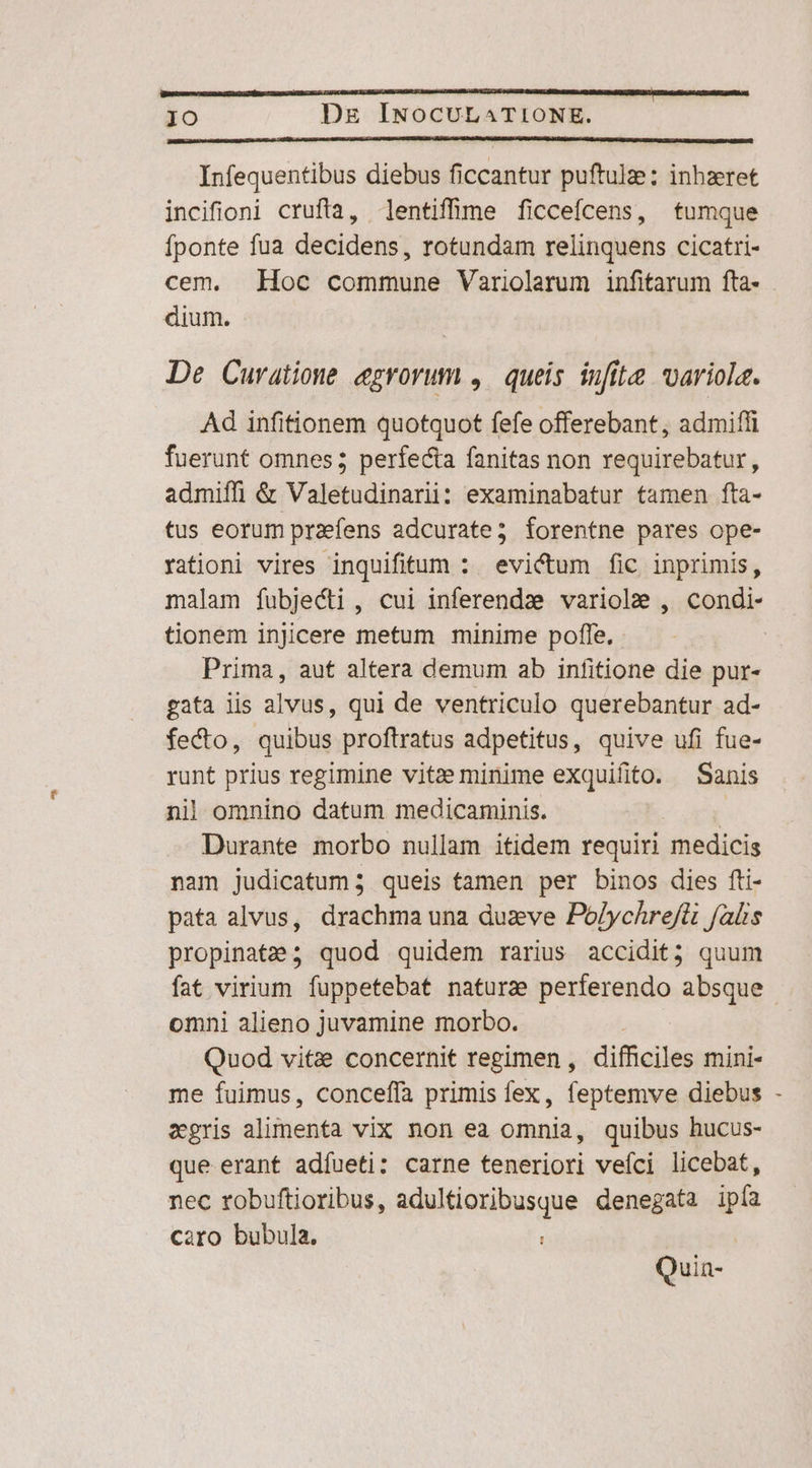 Infequentibus diebus ficcantur puftulae; inhzret incifioni crufta, lentiffine ficceícens, tumque fponte fua decidens, rotundam relinquens cicatri- cem. Hoc commune Variolerum infitarum fta- dium. De Curatione egrorum ,. queis infit uariola. Ad infitionem quotquot fefe offerebant, admiffi fuerunt omnes; perfecta fanitas non requirebatur, admiffi &amp; Valetudinarii: examinabatur tamen fta- tus eorum praefens adcurate; forentne pares ope- rationi vires inquifitum :. evi&amp;ctum fic inprimis, malam fubjecti , cui inferendae variole , condi- tionem injicere metum minime poffe. Prima, aut altera demum ab infitione die pur- gata lis alvus, qui de ventriculo querebantur ad- fecto, quibus proftratus adpetitus, quive ufi fue- runt prius regimine vite minime exquifito. Sanis nil omnino datum medicaminis. - pu Durante morbo nullam itidem requiri medicis nam judicatum; queis tamen per binos dies fti- pata alvus, drachma una duzve Polychrefti falis propinate; quod quidem rarius accidit; quum fat virium fuppetebat naturae perferendo absque omni alieno juvamine morbo. Quod vitze concernit regimen , difficiles mini- me fuimus, conceffía primis fex, feptemve diebus - xgris alimenta vix non ea omnia, quibus hucus- que erant adíueti: carne teneriori veíci licebat, nec robuftioribus, adultioribusque denegata ipfa caro bubula. : | Quia-