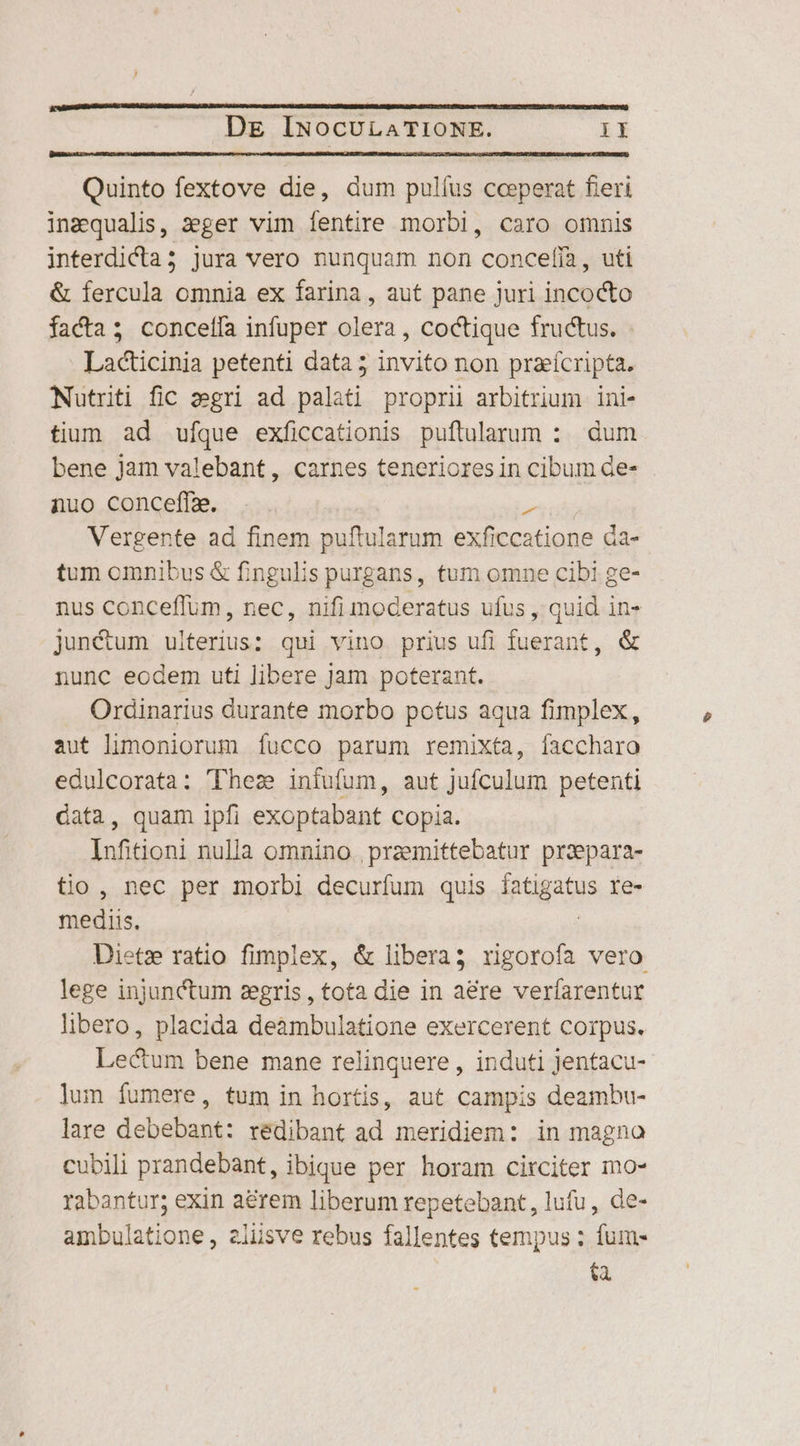 Quinto fextove die, dum pulíus coeperat fieri inzqualis, zger vim fentire morbi, caro omnis interdicta; jura vero nunquam non concefía, uti &amp; fercula omnia ex farina, aut pane juri incocto factas concefía infuper olera , Coctique fructus. Ladticinia petenti data; de non praeícripta. Nutrti fic 2egri ad palati proprii arbitrium ini- tium ad ufque exficcationis puftularum : dum bene jam valebant, carnes tenerioresin cibum de- nuo conceffze. 2 Vergente ad finem puftularum exficcatione da- tum omnibus &amp; fingulis purgans, tum omne cibi ge- nus conceffum, nec, nifi moderatus ufus , quid in- jun&amp;um ulterius: qui vino prius ufi fuerant, &amp; nunc eodem uti libere jam poterant. Ordinarius durante morbo potus aqua fimplex, aut limoniorum fucco parum remixta, faccharo edulcorata: Thez infufum, aut jufculum petenti data, quam ipfi exoptabant copia. Infiioni nulla omnino praemittebatur praepara- tio , nec per morbi decurfum quis ipae re- mediis. Dietz ratio fimplex, &amp; libera; rigorofa vero lege injunctum zegris , tota die in a&amp;re verfarentur libero, placida deàmbulatione exercerent corpus. Lectum bene mane relinquere, induti Jentacu- jum fumere, tum in hortis, aut campis deambu- lare debebant: reédibant ad meridiem: in magno cubili prandebant, ibique per horam circiter mo- rabantur; exin a&amp;rem liberum repetebant, lufu, de- ambulatione, 2lisve rebus fallentes tempus ; fum- [m