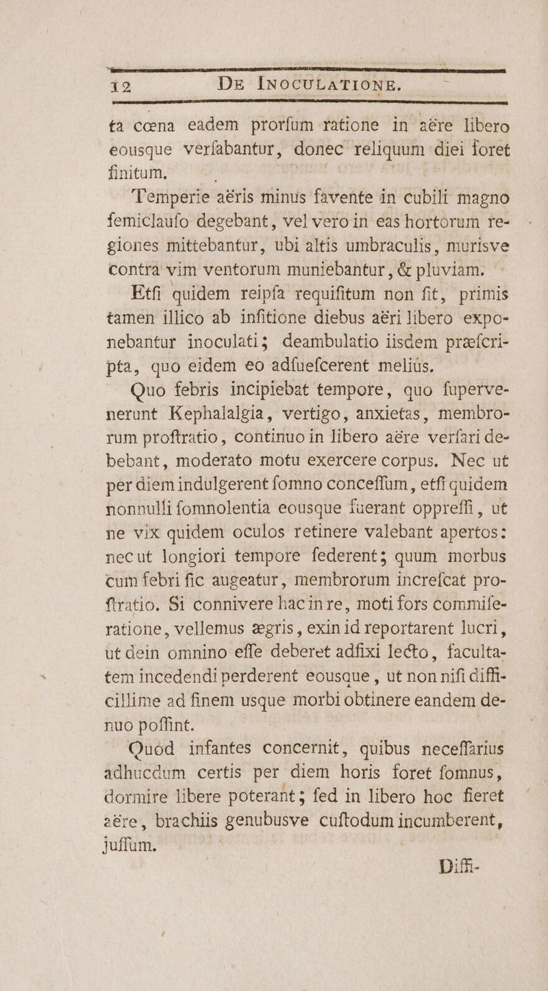 ka i2 De INOCULATIONE. É fa ccena eadem prorfum ratione in aere libero eousque verfabantur, donec reliquum diei foret finitum, Temperie aeris TN favente in cubili magno femiclaufo degebant, vel vero in eas hortorum re- giones mittebantur, ubi altis umbraculis, murisve contra vim ventorum muniebantur , &amp; phiviéri: Etfi quidem reipfa requifitum non fit, primis tamen illico ab infitione diebus aeri VEU expo- nebantur inoculati3 deambulatio iisdem praefcri- pta, quo eidem eo adíuefcerent melius. Quo febris incipiebat tempore, quo fuperve- nerunt Kephalalgia, vertigo, anxietas, membro- rum proftratio, continuo in libero a&amp;re verfari de- bebant, moderato motu exercere corpus. Nec ut per diem indulgerent fomno conceffum, etfi quidem nonnulli fomnolentia eousque fuerant oppreffi , ut ne vix quidem oculos retinere valebant apertos: necut longiori tempore federent; quum inorbus cum febri fic augeatur, membrorum increfcat pro- ftratio. Si connivere hacinre, moti fors commife- ratione, vellemus zegris , exin id reportarent lucri, ut dein omnino effe deberet adfixi lecto, faculta- tem incedendi perderent eousque , ut non nifi diffi- cillime ad finem usque morbi obtinere eandem de- nuo poffint. Quod infantes concernit, quibus neceffirius adhucdum certis per diem horis foret fomnus, dormire libere poterant; fed in libero hoc fieret 28re, brachiis genubusve cuftodum incumberent, ins Difm-