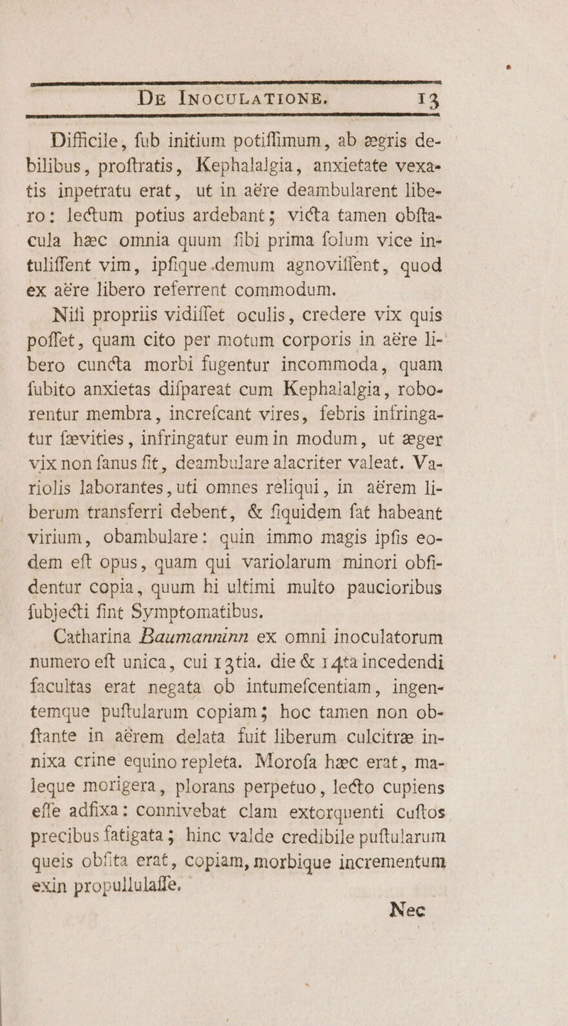 Difficile, fub initium potiffimum, ab ceris de- bilibus, proftratis, Kephalalgia, anxietate vexa- tis inpetratu erat, ut in aére deambularent libe- ro: lectum potius ardebant; victa tamen obíta- cula hac omnia quum fibi prima folum vice in- tuliffent vim, ipfique.demum agnoviflent, quod ex acre libero referrent commodum. Nili propriis vidiffet oculis, credere vix quis poffet, quam cito per motum corporis in aere li- bero cuncta morbi fugentur incommoda, quam fubito anxietas difpareat cum Kepha/algia, robo- rentur membra, increícant vires, febris iníringa- tur fzevities, infringatur eum in modum, ut aeger vix non fanus fit, deambulare alacriter valeat. Va- riolis laborantes, uti omnes reliqui, in aérem ]li- berum transferri debent, &amp; fiquidem fat habeant virium, obambulare: quin immo magis ipfis eo- dem eft opus, quam qui variolarum minori obfi- dentur copia, quum hi ultimi multo paucioribus fubjecti fint Symptomatibus. | Catharina Baumanninn ex omni inoculatorum numero eft unica, cui r3tia. die &amp; 14ta incedendi facultas erat negata ob intumeícentiam, ingen- temque puftularum copiam; hoc tamen non ob- ftante in aérem delata fuit liberum culcitra in- nixa crine equino repleta. Morofa hzc erat, ma- leque morigera, plorans perpetuo, lecto cupiens effe adfixa: connivebat clam extorquenti cuftos precibus fatigata; hinc valde credibile puftularum queis obfita erat, copiam, morbique incrementum exin propullulaffe. - | Nec