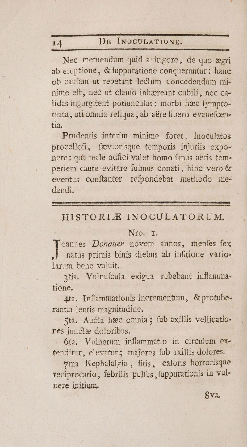 Nec metuendum quid a frigore, de quo zgri ab eruptione, &amp; fuppuratione conqueruntur: hanc. ob caufam ut repetant lectum concedendum mi- nime eft, nec ut claufo inhzereant cubili, nec ca- lidas ingurgitent potiunculas: morbi hzc fympto- mata , uti omnia reliqua , ab a&amp;relibero evanefcen- tia. Prudentis interim minime foret, inoculatos procellofi, fseviorisque temporis injuriis expo- nere: qua male adíüci valet homo fanus aeris tem- periem caute evitare fuimus conati, hinc vero &amp; eventus conítanter refpondebat methodo me- dendi. HISTORIE INOCULATORUM. Nro. I Woannes Dorauer novem annos, menfes fex I natus primis binis diebus ab infitione vario- larum bene valuit. atia. Vulnufcula exigua rubebant inflamma- tione. Ata. Inflammationis incrementum, &amp; protube- rantia lentis magnitudine. Sta. Aucta hsc omnia; fub axillis vellicatio- nes junctze doloribus. 6ta. Vulnerum inflammatio in circulum ex- tenditur, elevatur; majores fub axillis dolores. ma Kephalalgia , fitis, caloris horrorisque reciprocatio, febrilis pulfus , fuppurationis in vul- nere initium. 8va,