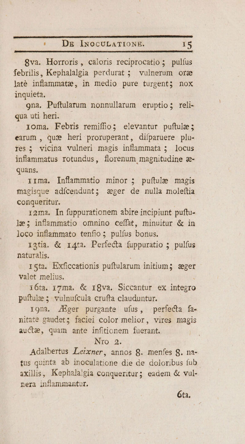 8va. Horroris, caloris reciprocatio 5 pulfus febrilis, Kephalalgia perdurat ; vulnerum orz laté inflammatze, in medio pure turgent; nox inquieta. 9na, Puftularum nonnullarum eruptio; reli- qua uti heri. 1oma. Febris remiffio; elevantur puftulze ; earum , quae heri proruperant, diíparuere plu- res ; vicina vulneri magis inflammata ; locus infammatus rotundus, florenum magnitudine z- quans. .irma, Inflammatio minor 5 puftule magis magisque adícendunt; aeger de nulla moleftia conqueritur. 1i9ma. In fuppurationem abire incipiunt puftu- 1e; infammatio omnino ceffat, minuitur &amp; in loco inflammato tenfio; pulfus bonus. I3tia. &amp; 1i4ta. Perfecta fuppuratio 5 pulfus naturalis. 1Sta. Lxficcationis puftularum initum; zeger valet melius. 16ta. 17ma. &amp; igva. Siccantur ex [MBA puftule 5 vulnufcula crufta clauduntur. I9na. Z/Hger purgante ufus, perfecta fa- nitate gaudet; faciei color melior, vires magis aucta, quam ante infitionem fiosne Nro 2. Adalbertus Lemixner, annos 8. menfes 8. na- tus quinta ab inoculatione die de doloribus fub. axillis, Kephala/gia conqueritur; eadem &amp; vul- nera inflammantur. 6ta.