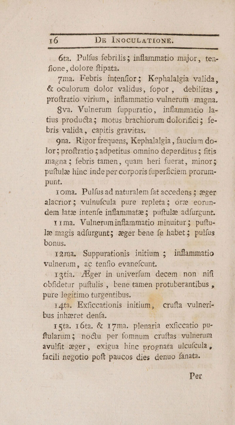 VMBUTICHREPERNUBISUSURELTINETURES RBMBESQUHNUMPUMITSUNIUSIIURHIUTES URINE HII cditio rtis I DRRENDEEDAERCUNREQEP tm tt t PPO HENDRER 6ta. Pulfus febrilis; inflammatio major, ten- fione, dolore ftipata. 71a. Febris intenfior; Koi valida, &amp; oculorum dolor validus, fopor , debilitas , proftratio virium, inflammatio vulnerum : magna. 8va. Vulnerum fuppuratio, inflammatio la- tius producta; motus brachiorum dolorifici; fe- bris valida, capitis gravitas. | 9na. Rigor frequens, Kephalalgia , faucium do- lor5 proftratio 5 adpetitus omnino deperditus 5 fitis magna; febris tamen, quam heri fuerat, minor; puftulze hinc inde per corporis fuperficiem prorum- punt. oma. Pulíus ad naturalem fat accedens 5 zeger alacrior; vulnufcula pure repleta; ors» eorun- dem latz intenfe inflammatze5 puftulae adfurgunt. rima. Vulneruminflammatio minuitur; puftu- le magis adfurgunt; szger bene fe habet; pulíus bonus. 12ma. Suppurationis initium ; inflammatio vulnerum, ac tenfio evanefcunt. | I34tía. /Eger in univerfum decem non nifi obfidetur puftulis , bene tamen protuberantibus , pure legitimo turgentibus. | i4ta. Exficcationis initium, crufta vulneri- bus inhzeret denfía. I5(3. I6ta, &amp; 17ma. itbsgda exficcatio pu- flularum3 noctu per fomnum cruftas vulnerum avulfit zger, exigua hinc prognata ulcufcula, facili negotio poft paucos dies denuo fanata. Per