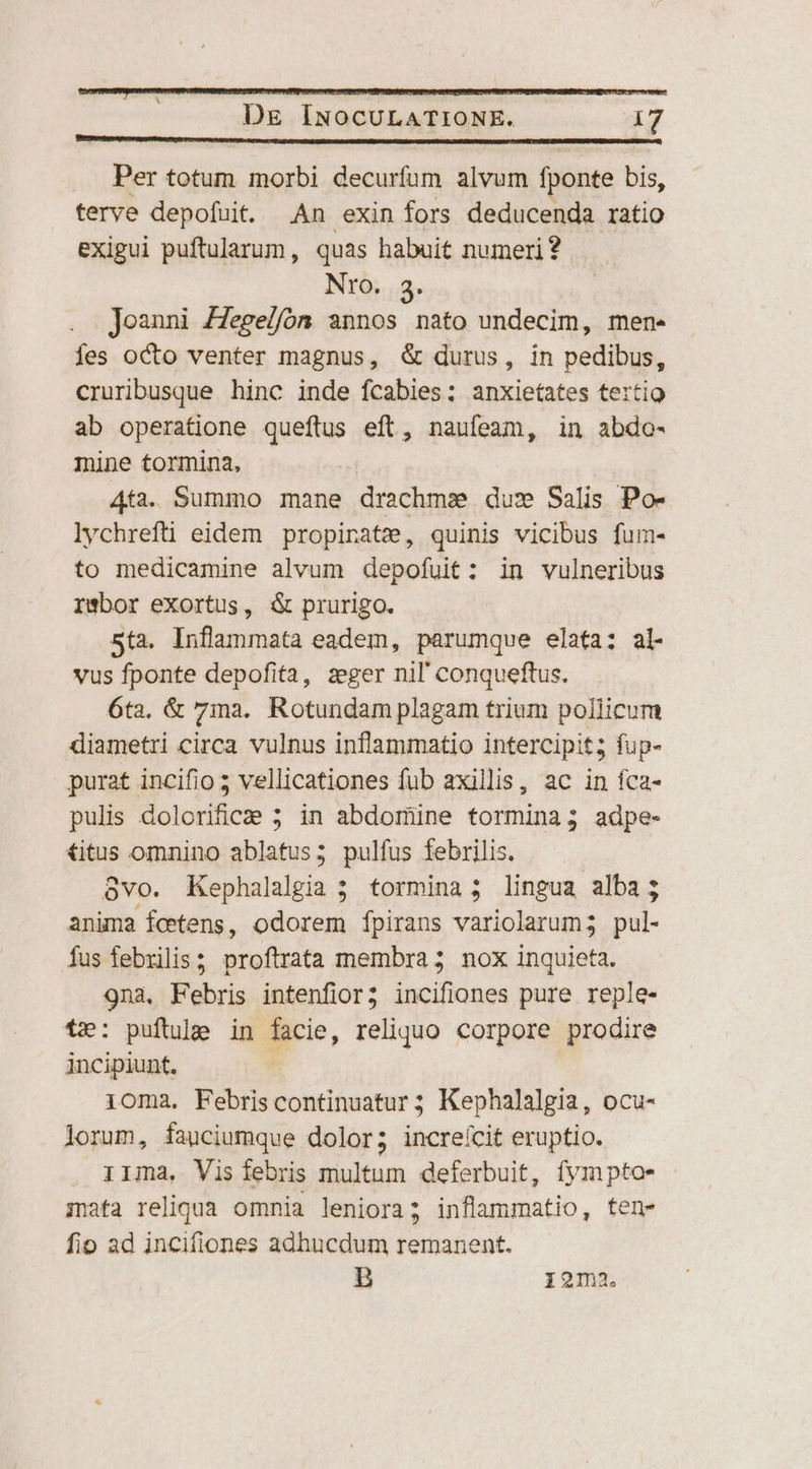 D&amp; INOCULATIONE. d Per totum morbi decurfum alvum fponte bis, terve depofuit. An exin fors deducenda ratio exigui puftularum, quas habuit numeri? NrO. 3. Joanni ZZege//fóm annos nato undecim, men- Íes octo venter magnus, &amp; durus, in pedibus, cruribusque hinc inde fcabies: anxietates tertio ab operatione queftus eft, nauíeam, in abdo- mine tormina, 4ta. Summo mane drachms dus Salis Po- lychrefti eidem propinate, quinis vicibus fum- to medicamine alvum depofuit: in vulneribus rwbor exortus, &amp; prurigo. 5ta. Inflammata eadem, parumque elata; al- vus fponte depofita, zeger nil conqueftus. 6ta. &amp; 7ma. Rotundam plagam trium pollicum diametri circa vulnus inflammatio intercipit; fup- purat incifio ; vellicationes fub axillis, ac in fca- pulis dolorifice 5; in abdomine tormina; adpe- €itus omnino ablatus; pulfus febrilis. ovo. Kephalalgia 5 tormina ; lingua alba; anima fcetens, odorem fpirans variolarum; pul- fus febrilis; proftrata membra; nox inquieta. 9na, Febris intenfior; incifiones pure reple- t»: puftulg in facie, reliquo corpore prodire incipiunt. 1oma. Febriscontinuatur; Kephalalgia, ocu- lorum, fauciumque dolor; increícit eruptio. r1ma, Vis febris multum deferbuit, fympto- iata reliqua omnia leniora; inflammatio, ten- fio ad incifiones adhucdum remanent. B 12ma.