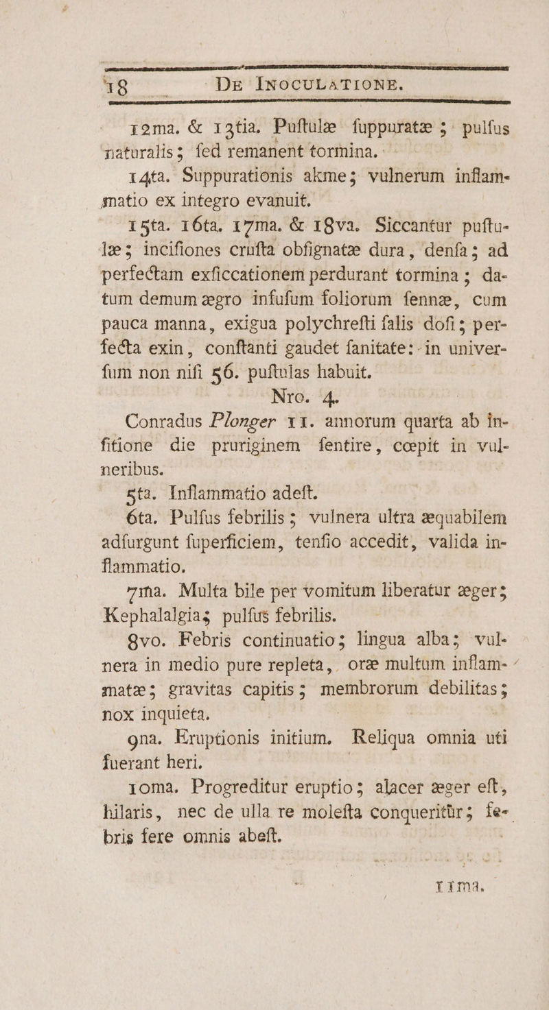 i. WARN DE ÍINOCULATIONE. i2ma. &amp; 13ti.. Puftule fübpufitie ; 5: pulfus naturalis; fed remanent tormina. 146a. Suppurationis akme; vulnerum inflam- amatio ex integro evanuit. I5ta. 16ta. 17ma. &amp; 18va. Siccantur puftu- 123; incifiones crufta obfignatze dura, denfa; ad perfectam exficcationem perdurant tormina ; da- tum demum zegro infufum foliorum fennze, cum pauca manna, exigua polychrefti falis dofi; per- fecta exin, corftitit gaudet fanitate:-in univer- fum non Tn 56. puftulas habuit. Nro. 4. Conradus Plonger ri. annorum quarta ab in- fitione die ABRE ei fentire, coepit in vul- neribus. : sta. Inflammatio adeft. 6ta. Pulfus febrilis 5 vulnera ultra aequabilem adfurgunt fuperficiem, tenfio accedit, valida in- flammatio. 7ina. Multa bile per vomitum liberatur zegers Kephalalgias pulfus febrilis. 9vo. Febris continuatio; lingua alba; vul- nera in medio pure repleta, orze multum inflam- matz; gravitas capitis; membrorum debilitas; nox inquieta. gna. Eruptionis initium. Reliqua omnia uti fuerant heri. ioma. Progreditur eruptio; alacer zger eft, hilaris, nec de ulla re molefta conqueritür; fe« bris fere omnis abeft. | rima.
