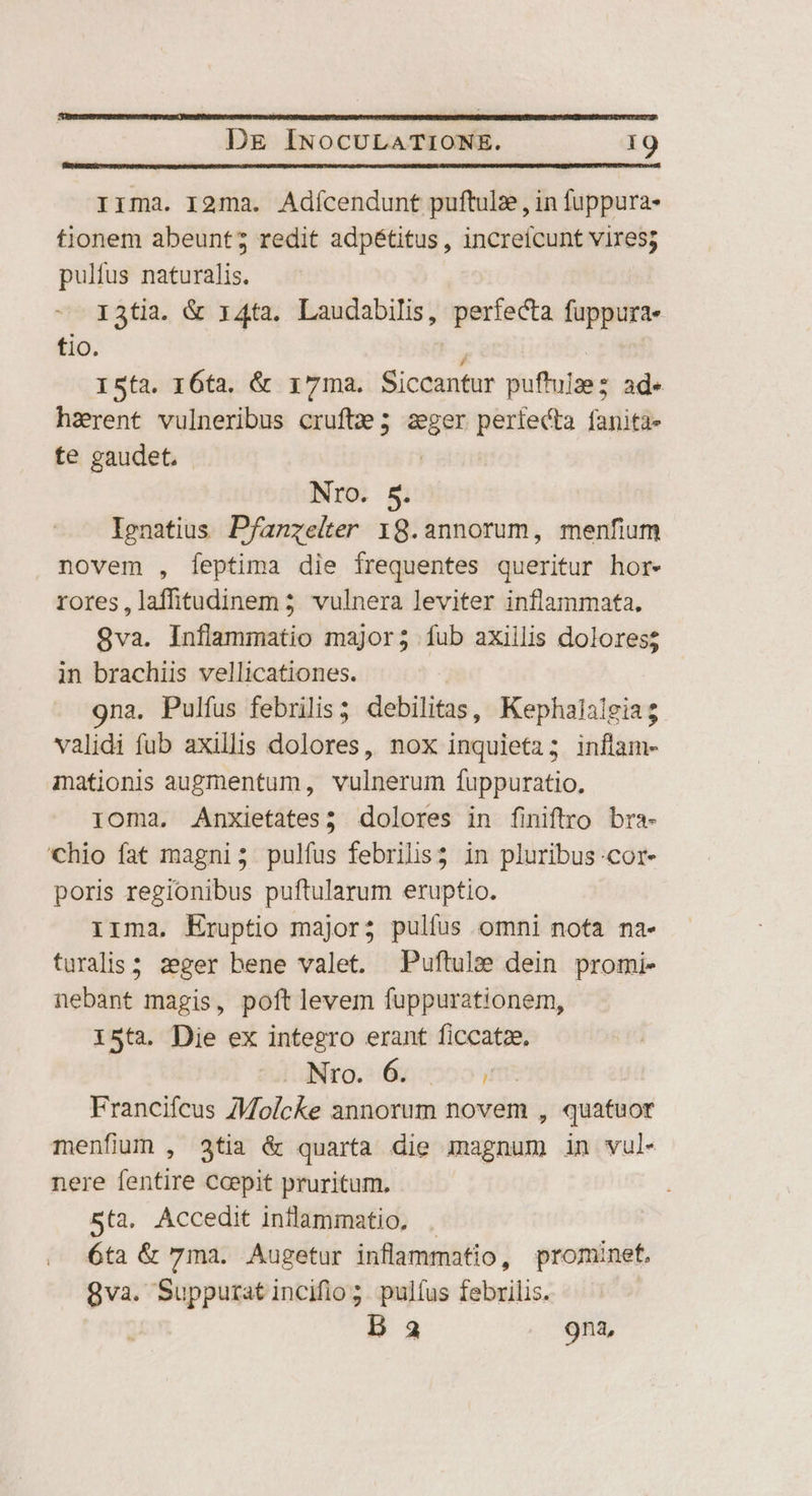 Irma. I2ma. Adícendunt puftulz , in fuppura- tionem abeunt; redit adpétitus , increícunt vires; pulfus naturalis. I3tia. & 14ta. Laudabilis, perfecta fuppura- tio. à ! I5ta. 16ta. & r7ma. Siccantur puftulzez ad« harent vulneribus cruftz; aeger perfecta fanita- te gaudet, - | Nro. S. Ignatius Pfanzeiter 18.annorum, menfium novem , feptima die frequentes queritur hor- rores,laffitudinem 5 vulnera leviter inflammata. 8va. Inflammatio major; fub axiilis dolores in brachiis vellicationes. 9na. Pulfus febrilis; debilitas, Kephalalgiag validi fub axillis dolores, nox inquieta; inflam- mationis augmentum, vulnerum fuppuratio., 1oma. Anxietates; dolores in finiftro bra- 'Chio fat magni; pulfus febrilis; in pluribus cor- poris regionibus puftularum eruptio. irma, Eruptio major; pulfus omni nofa na- turalis ; zeger bene valet. Puftule dein promi- nebant magis, poftlevem fuppurationem, 15ta. Die ex integro erant ficcatze, NO. 6. , Francifcus ZMolcke annorum novem , quatuor menfium , 3tia & quarta die magnum in vul nere fentire Coepit pruritum. 5ta, Accedit inllammatio, . 6ta & 7ma. Augetur inflammatio, prominet. 8va. Suppurat incifio ;. pulfus febrilis. D 3 9na,