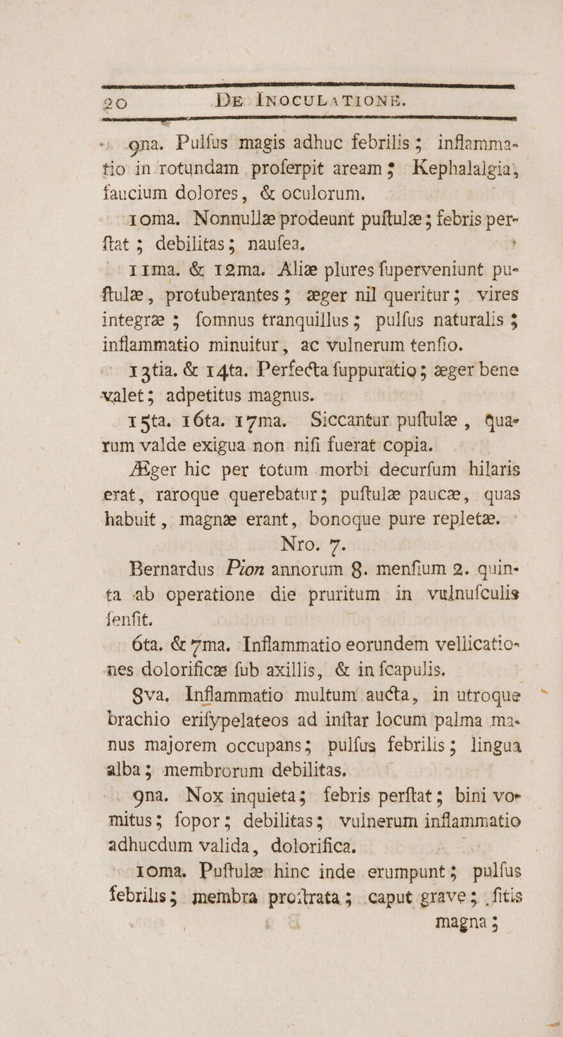 gna. Pulfus magis adhuc febrilis 5; inflamma- tio in rotundam proferpit aream 3. Kep halalgia; faucium dolores, &amp; oculorum. -30ma. Nonnullze prodeunt puftulz 5 febris per- ftat 5 debilitas; naufea. ! IIma. &amp; r2ma. Aliz plures fuperveniunt pu- ftulae, protuberantes; seger nil queritur; vires integre 5 Íomnus tranquillus; pulfus naturalis 5 inflammatio minuitur, ac vulnerum tenfio. 13tia. &amp; 14a. Perfecta fuppuratig 5 zeger bene valet; adpetitus magnus. ISta. 16ta. 17ma. Siccantur puftulz , qua- rum valde exigua non nifi fuerat copia. ! ZEger hic per totum morbi decurfum hilaris erat, raroque querebatur; puftule pauca, quas habuit, magna erant, bonoque pure repletz. Nro. 7. Bernardus Pon annorum 8. menfium 2. quin- ta ab operatione die pruritum in vulnuículis fenfit. 6ta, &amp; 7ma, Inflammatio eorundem vellicatio- nes dolorificss fub axillis, &amp; in fcapulis. Sva, Infammatio multum aucta, in utroque brachio erifypelateos ad inítar locum palma ma. nus majorem occupans; pulfus febrilis; lingua alba 5 membrorum debilitas. | . gna. Nox inquieta; febris perftat; bini vo» mitus; fopor; debilitas; vulnerum inflammatio adhucdum valida, dolorifica. | loma. Puftulee hinc inde domino pilas febris; membra proitrata; caput grave; fitis e magna 5