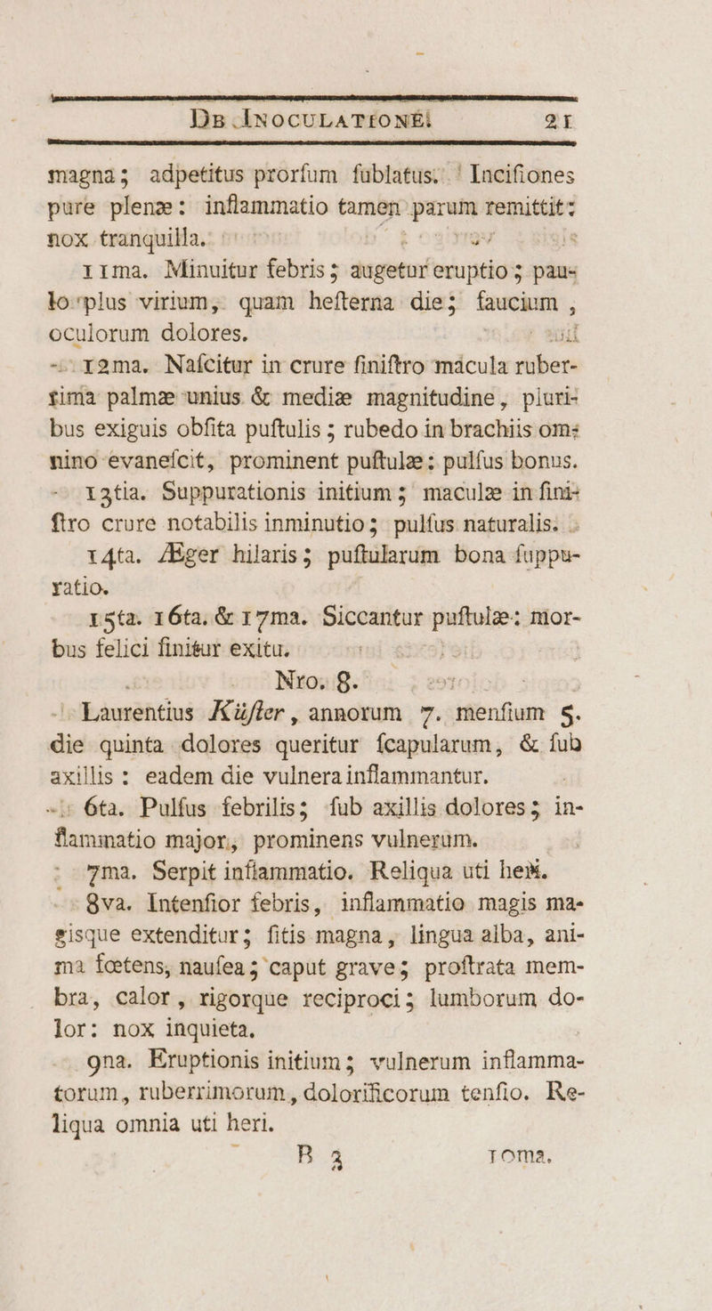 magna; adpetitus prorfum füblatus; ' Incifiones pure plenz: inflammatio Meca qe iruitito nox tranquilla. ^'^ gu JE rirma. Minuitur febris; dsgetrn! eruptio ; paus lo'plus virium, quam hefíterna die; nv oculorum dolores. iud .x2ma. Naícitur in crure finiftro mácula dien tin palmz unius &amp; mediz magnitudine, piuri- bus exiguis obfita puftulis ; rubedo in brachiis om: nino evaneícit, prominent puftulze ; pulfus bonus. 13tia. Suppurationis initium 5 maculze in fini- firo crure notabilis inminutio; pulfus naturalis. . r4ta. /Eger hilaris; puftularum bona fuppu- Yatio. L5ta. 16ta, &amp; 17ma. Siccantur patulie: nior- bus felici finisur exitu. Nro. 8. - Laurentius Küjler , annorum 7. menfium  die quinta dolores queritur Ícapularum, &amp; íub axillis : eadem die vulnera inflammantur. «i 6ta. Pulfus febrilis; fub axillis dolores; in- flammatio major, prominens vulnerum. 7ma. Serpit inflammatio. Reliqua uti hes. 8va. Intenfior febris, inflammatio magis ma- eisque extenditur; fitis magna, lingua alba, ani- ma feetens, naufea ; caput grave; proftrata mem- bra, calor, rigorque reciproci; lumborum do- lor: nox inquieta. .9na. Kruptionis initium; vulnerum inflamma- torum, ruberrimorum , dolorificorum tenfio. Re- liqua omnia uti heri. j Bn. Toma.