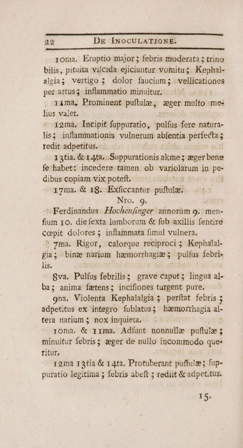 co EARRRRERMRIENP ao t0 oterecs OEPETIRPIIRCTIA roma. Eruptio major ; febris moderata 5 trino bilis, pituita viicida. ejiciuntur vomitu; Kephal- algia; vertigo 5 dolor faucium; vellicationes per artusg inflammatio minuitur. |. | xàma, Prominent puftulze, iani multo «mes lius valet. i9mà,. Incipit fuppuratio, pulfus fere natura- lis3 inflammationis yulumani MorPag perfecta; redit adpetitus, - X 3tia. &amp; 1 4t2.,Suppurationis alaties mper befie fe-habet: incedere tamen ob variolarum jn pe- dibus copiam vix poteft. igstot 21 i7ma. &amp; 18. Exficcantur püfbrad | | Nro. Ferdinandus .Hochen/inger annorüm 9. men- fium 10. diefexta lumborum &amp; fub axillis fentire cepit dolores ; inflammata fimul vulnera. ' 7ma. Rigor, calorque reciproci 5 Kephalal- gia; bina narium haemorrhagu 5 palm febri- lis. 8va. Pulíus febrilis? grave caput; lingua al- ba; anima fzetens; incifiones turgent pure, 9na. Violenta Kephalalgia 5. perftat febris ; adpetitus ex integro fublatus; haemorrhagia ai- tera narium 5. nox inquieta, roma. &amp; rima, Adíunt nonnulle puftule; minuitur febris ; eger de nullo incommodo que* titur, 121a 14tia &amp; 14ta. Protuberant puftulze; fup- puratio legitima 3 febris abeft 5 rediit &amp; adpet.tus. 15.