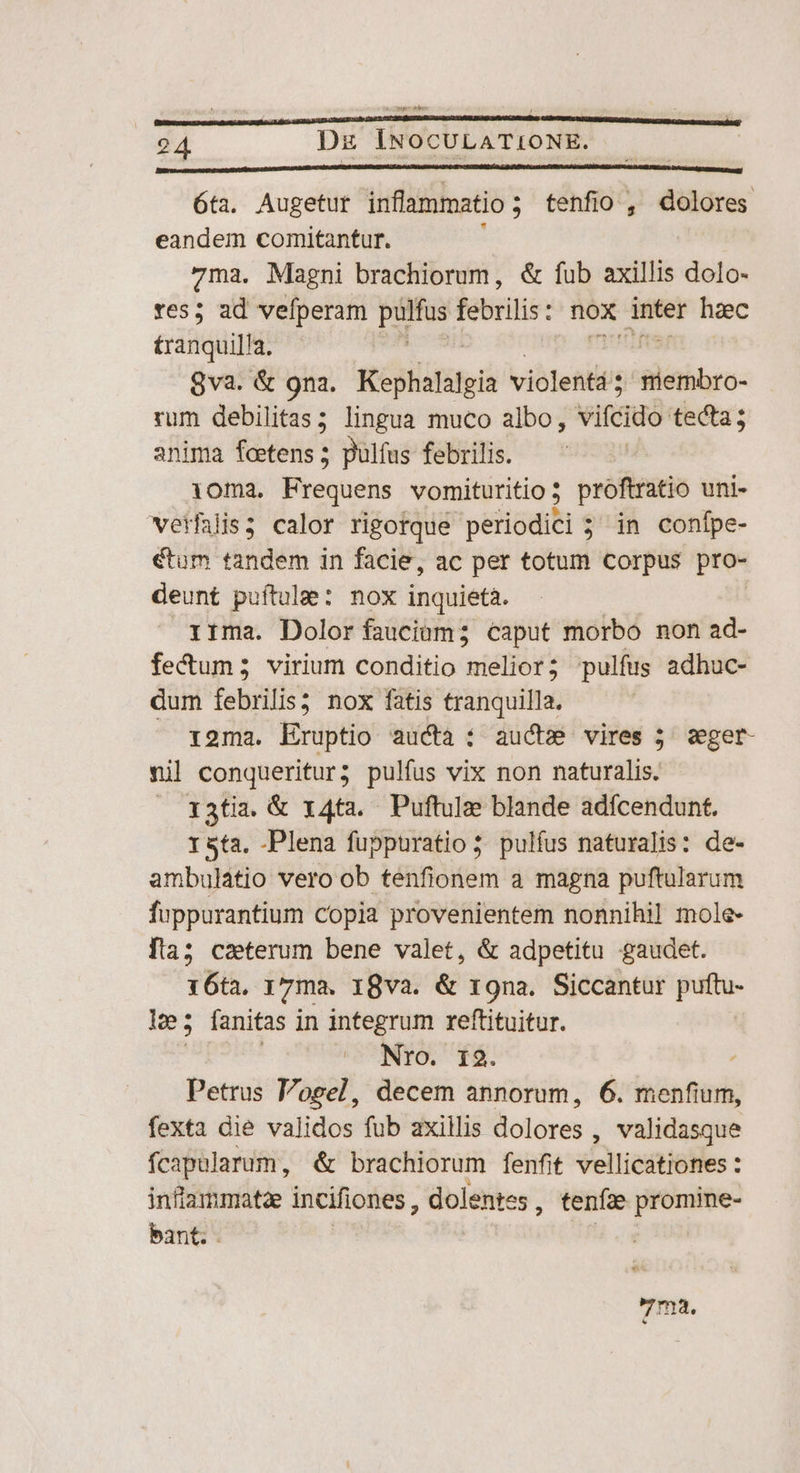6ta. Augetur inflammatio ; ; tenfio, dolores eandem comitantur. 7ma. Magni brachiorum, &amp; fub axillis dolo- ves; ad vefperam puttus febrilis : nox dee haec £ranquilla. 8va. &amp; 9na. Kéglialafgia violentá ;: niembro- rum debilitas; lingua muco albo, vifcido tecta; anima feetens ; pulfus febrilis. oma. Frequens vomituritio ; proftratio uni- veifalis ; calor rigorque periodici 5 ; in conípe- €tum tandem in facie, ac per totum corpus pro- deunt puítulee: nox inquieta. rrma. Dolor fauciüm; caput morbo non ad- fecum; virium conditio melior; pulfus adhuc- dum febrilis3 nox fatis tranquilla. roma. Eruptio aucta: auct vires j sget- nil a spi pulfus vix non naturalis. I3tia. &amp; 14t2. Puftulze blande adfcendunt. 1 sta. -Plena fuppuratio 5 pulfus naturalis: de- ambulatio vero ob tenfionem a magna puftularum fuppurantium copia provenientem nonnihil mole- fla; caeterum bene valet, &amp; adpetitu gaudet. 1 6t, i7ma. 18va. &amp; r9na. Siccantur nee he ; fanitas i in integrum reftituitur. Nro. 12. Petrus Vogel, decem annorum, 6. menfium, fexta die validos fub axillis olores , validasque fcapularum, &amp; brachiorum fenfit vellicationes : inflammatae incifiones , dolentes , tenf2e promine- bant. ET