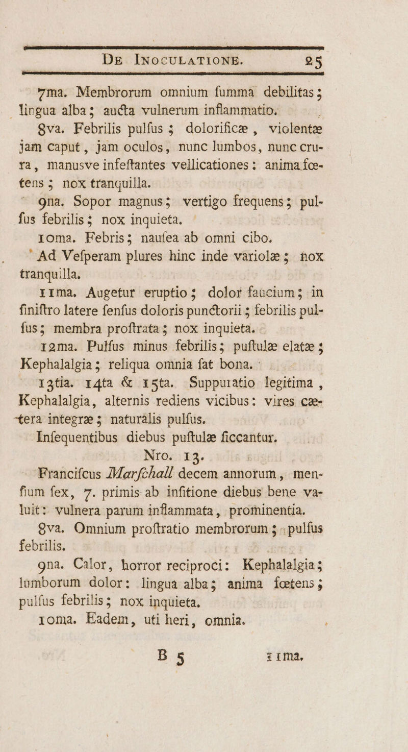 ma. Membrorum omnium fumma debilitas 5 licgua alba; aucta vulnerum inflammatio. | 8va. Febrilis pulfus 5 dolorificie , violente jam caput, jam oculos, nunc lumbos, nunc cru- ra, manusve infeftantes vellicationes : anima fce- tens 5 nox tranquilla. 9na. Sopor magnus; vertigo frequens ; pul- fus febrilis?. nox inquieta. ioma. Febris; naufea ab omni cibo. ' Ad Vefperam plures hinc inde variole ; nox tranquilla. | irma. Augetur eruptio; dolor faucium; in finiftro latere fenfus doloris punctorii ; febrilis pul- fus; membra proftrata; nox inquieta. . ri2ma. Pulfus minus febrilis; puftulae elatz 3 Kephalalgia; reliqua omnia fat bona. : I3tia. r4tà &amp; xs3ta. Suppuratio legitima , Kephalalgia, alternis rediens vicibus: vires ca- «era integre 5 naturális pulfus. Infequentibus diebus puftula ficcantur. Nro. 13. Francifcus ZMarfchall decem annorum , men- fium fex, 7. primis ab infitione diebus bene va- luit: vulnera parum inflammata, prominentia. 8va. Omnium proftratio membrorum 5 . pulfus febrilis. 9na. Calor, horror reciproci: Kephalelgia lumborum dolor: lingua alba; anima íoetens; pulfus febrilis3 nox inquieta, loma. Eadem, uti heri, omnia. B 5 ;:r:ma. ^
