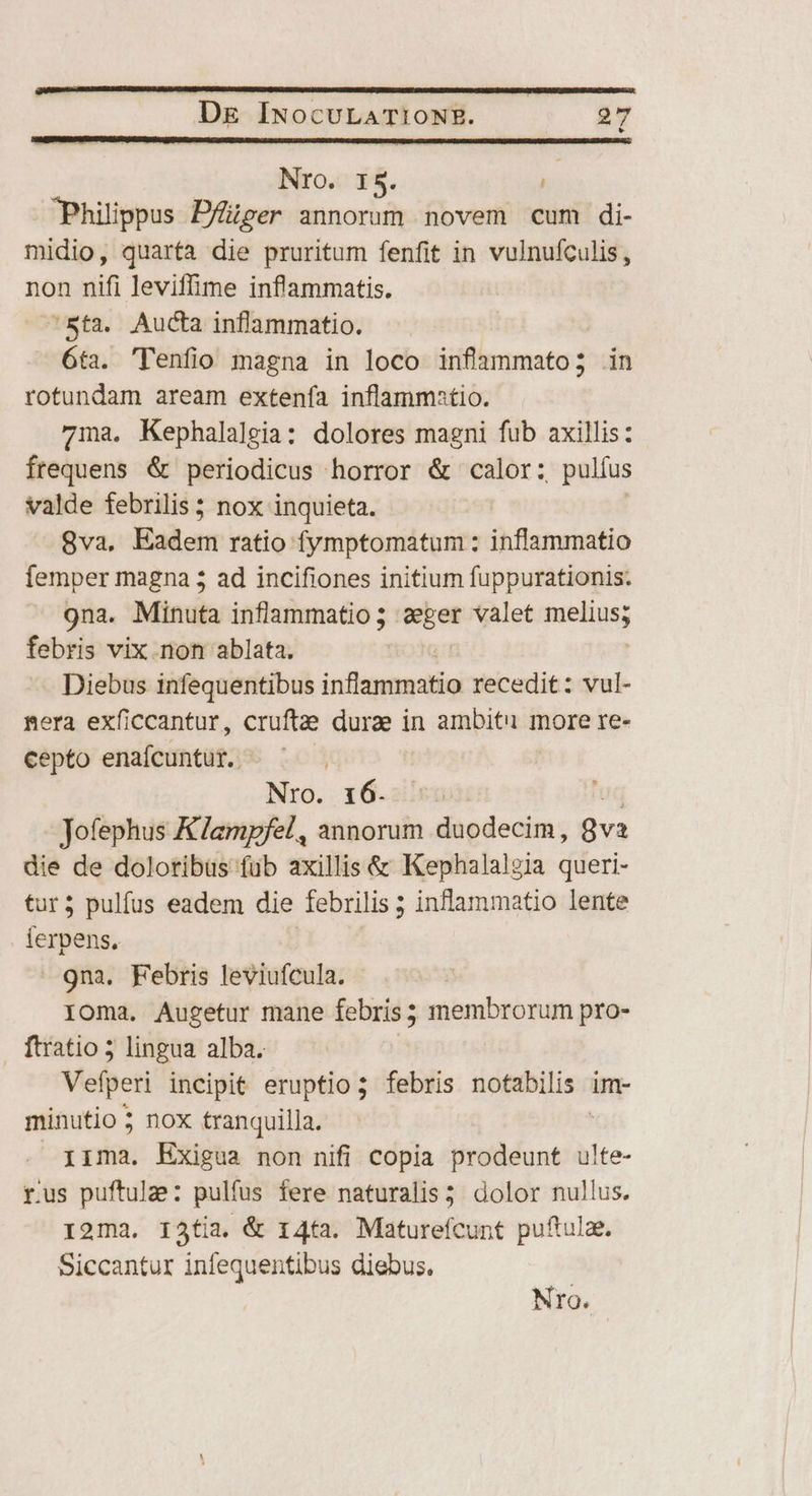 NrO. I5. i Philippus Dfüüger annorum novem cum di- midio, quarta die pruritum fenfit in vulnufculis, non nifi leviffime inflammatis. Sta. Aucta inflammatio. ! 6ta. 'Tenfio magna in loco infammato; in rotundam aream extenfa inflammatio. 7ma. Kephalalgia: dolores magni fub axillis: frequens &amp; periodicus horror &amp; calor: , pulfus valde febrilis ; nox inquieta. 8va, Eadem ratio fymptomatum : inflammatio femper magna 5 ad incifiones initium fuppurationis. 9na. Minuta inflammatio; sin valet MEIN febris vix.non ablata. : Diebus infequentibus inflammatio recedit: vul- mera exficcantur, cruftae durze in ambiti more re- cepto enafcuntür. ^ ^ Nro. 16.5 Jofephus K/ampfel, annorum daedecim; Qva die de doloribus füb axillis &amp; Kephalaleia queri- tur; pulfus eadem die febrilis ; inflammatio lente ierpens. 9na. Febris leviufcula. IOma. Augetur mane febris; membrorum pro- ftratio 5 lingua alba. Vefperi incipit eruptio; febris notabilis : im- minutio ; nox tranquilla. iima. Exigua non nifi copia prodeunt ulte- rus puftulae: pulfus fere naturalis 5: dolor nullus. I2ma. I13tía. &amp; 14ta. Maturefcunt puftulae. Siccantur infequentibus diebus.