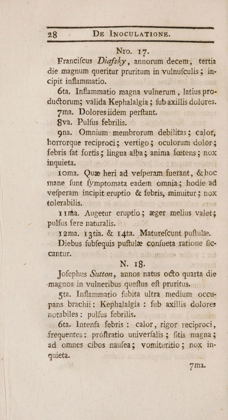 Nro. 17. Francifcus JDizgfsky, annorum decem; tertia die magnum queritur pruritum in vulnufeulis; ; in- cipit inflammatio. | 6ta. Inflammatio magna vulberum ; latius pro- ductorum; valida Kephalalgia ; fubaxillis dolores. 7123. Doloresiidem perftant. 8va. Pulfus febrilis. - 9na. Omnium- membrorum debilitas; calor, horrorque reciproci; vertigo 5 oculorum dolor; febris fat fortis; lingua us anima ieitens ; nox inquieta, ioma. Quz heri ad vefperam éueibat, .& hoc mane funt fymptomata eadem omnia; hodie ad vefperam incipiteruptio & febris, minuitur; nox tolerabilis. 158 iria, Augetur eruptio; zeger melius valet; pulfus fere naturalis. Y2ma. 13tia. & r4ta. Maturefcunt puftulze. Diebus fubfequis puftulze Séniuct ratione fic- cantur. N. Ig. — Jofephus Suzton, annos natus oco quarta die magnos in vulneribus queftus eft pruritus. . sta. inflammatio fubita ultra medium occu- pans brachii: Kephalalgia : fub axillis dolores notabiles: pulfus febrilis, aud 6ta. lntenfa febris : calor, rigor reciproci, frequentes: próftratio univerfalis 5. fitis magna 5 ad omnes cibos nauíea; vomituritio 5 nox in- quieta.