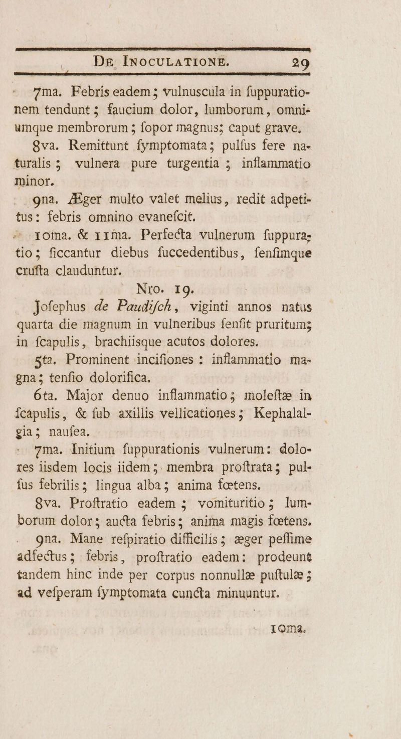 7ma. Febris eadem 5 vulnuscula in fuppuratio- nem tendunt; faucium dolor, lumborum , omni- umque membrorum 5 fopor magnus; caput grave. 8va. Remittunt fymptomata; pulfus fere na- turalis ; vulnera pure turgentia ; inflammatio minor. Nes JEger multo valet melius, redit idee : febris omnino evanefcit. Me diui &amp; rima. Perfecta vulnerum fuppura; tio; ficcantur diebus fuccedentibus, fenfimque crufta clauduntur. Nro. I9. Jofephus de Paudifch, viginti annos natus quarta die magnum in vulneribus fenfit pruritumg in fcapulis, brachiisque acutos dolores. 5t2. Prominent incifiones : inflammatio ma- gna; tenfio dolorifica. 6ta. Major denuo inflammatio; moleftze in fcapulis , &amp; fub axillis vellicationes 5 Papia, ; gia; naufea. 7ma. initium fuppurationis vulnerum: dolo- res iisdem locis iidem 5. membra proftrata; pul- fus febrilis; lingua alba; anima fcetens. 8va. Proftratio eadem 3 vomituritio 3 lum- borum dolor; aucta febris; anima magis fcetens. 9na. Mame refpiratio difficilis ; 2eger peffime adfectus; febris, proftratio eadem: prodeunt fandem hinc inde per corpus nonnulla puftulz ; ad vefperam fymptomata cuncta minuuntur. - 10ma,